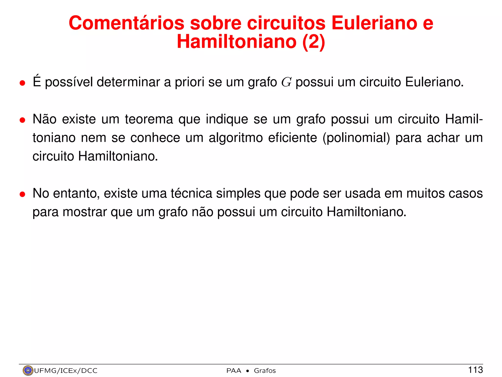 Comentários sobre circuitos Euleriano e
Hamiltoniano (2)
• É possível determinar a priori se um grafo G possui um circuito Euleriano.
• Não existe um teorema que indique se um grafo possui um circuito Hamiltoniano nem se conhece um algoritmo eﬁciente (polinomial) para achar um
circuito Hamiltoniano.
• No entanto, existe uma técnica simples que pode ser usada em muitos casos
para mostrar que um grafo não possui um circuito Hamiltoniano.

UFMG/ICEx/DCC

PAA

·

Grafos

113

 