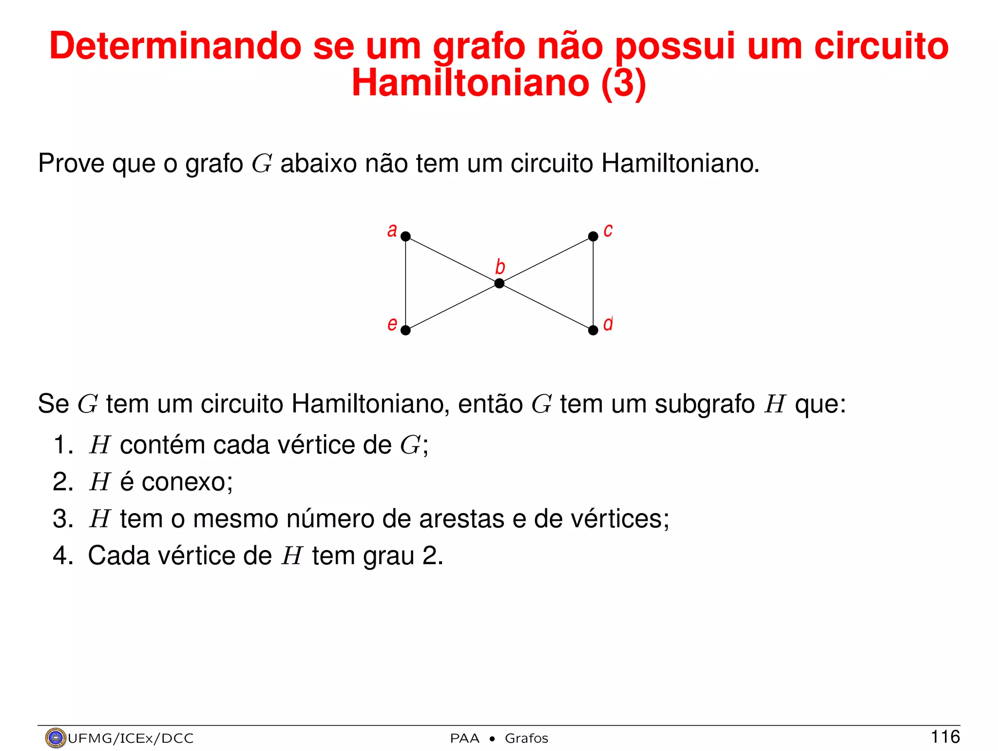 Determinando se um grafo não possui um circuito
Hamiltoniano (3)
Prove que o grafo G abaixo não tem um circuito Hamiltoniano.
a

c
b

e

d

Se G tem um circuito Hamiltoniano, então G tem um subgrafo H que:
1.
2.
3.
4.

H contém cada vértice de G;
H é conexo;
H tem o mesmo número de arestas e de vértices;
Cada vértice de H tem grau 2.

UFMG/ICEx/DCC

PAA

·

Grafos

116

 