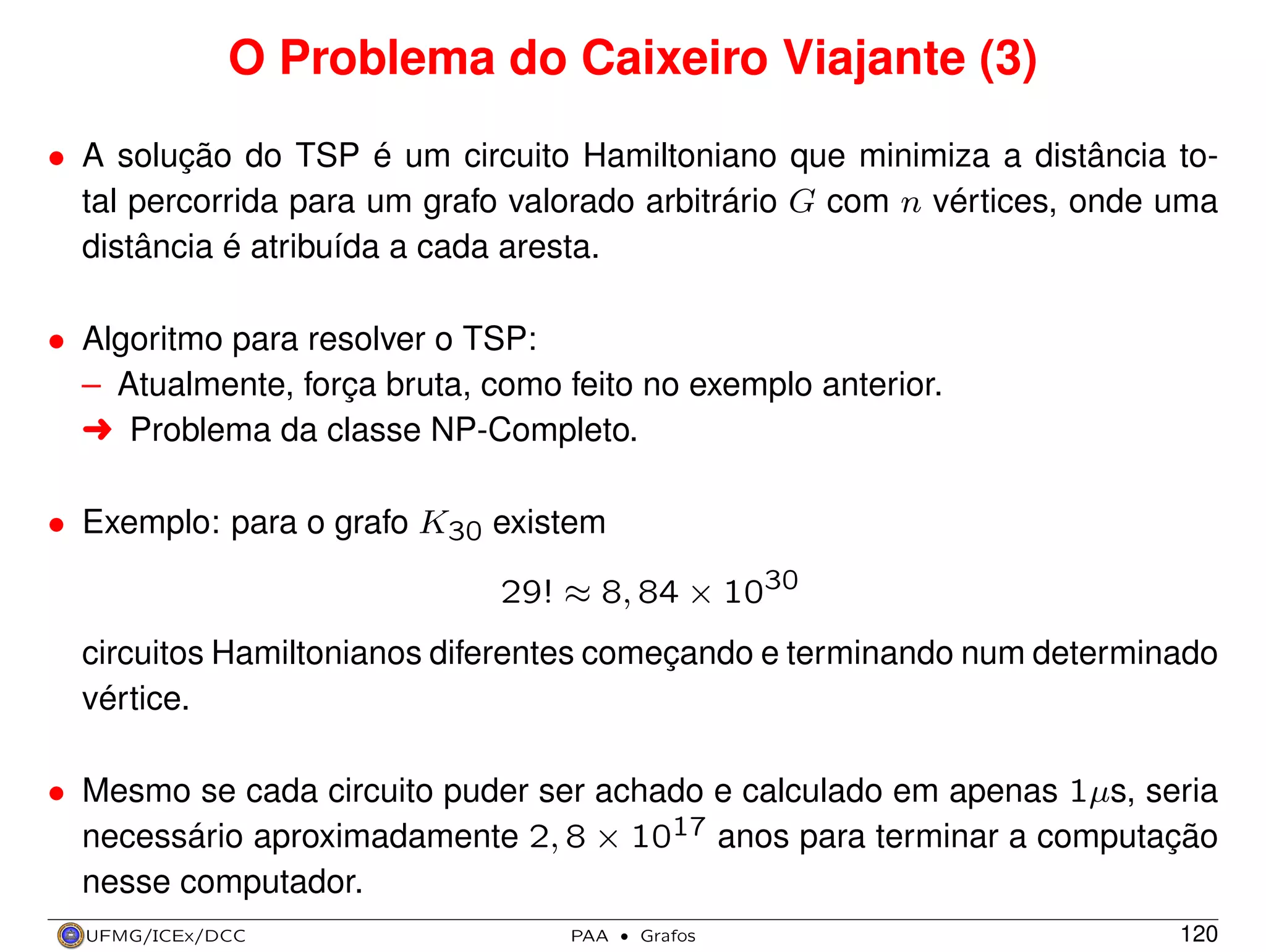 O Problema do Caixeiro Viajante (3)
• A solução do TSP é um circuito Hamiltoniano que minimiza a distância total percorrida para um grafo valorado arbitrário G com n vértices, onde uma
distância é atribuída a cada aresta.
• Algoritmo para resolver o TSP:
– Atualmente, força bruta, como feito no exemplo anterior.
§ Problema da classe NP-Completo.
• Exemplo: para o grafo K30 existem
29! ≈ 8, 84 × 1030
circuitos Hamiltonianos diferentes começando e terminando num determinado
vértice.
• Mesmo se cada circuito puder ser achado e calculado em apenas 1µs, seria
necessário aproximadamente 2, 8 × 1017 anos para terminar a computação
nesse computador.
UFMG/ICEx/DCC

PAA

·

Grafos

120

 