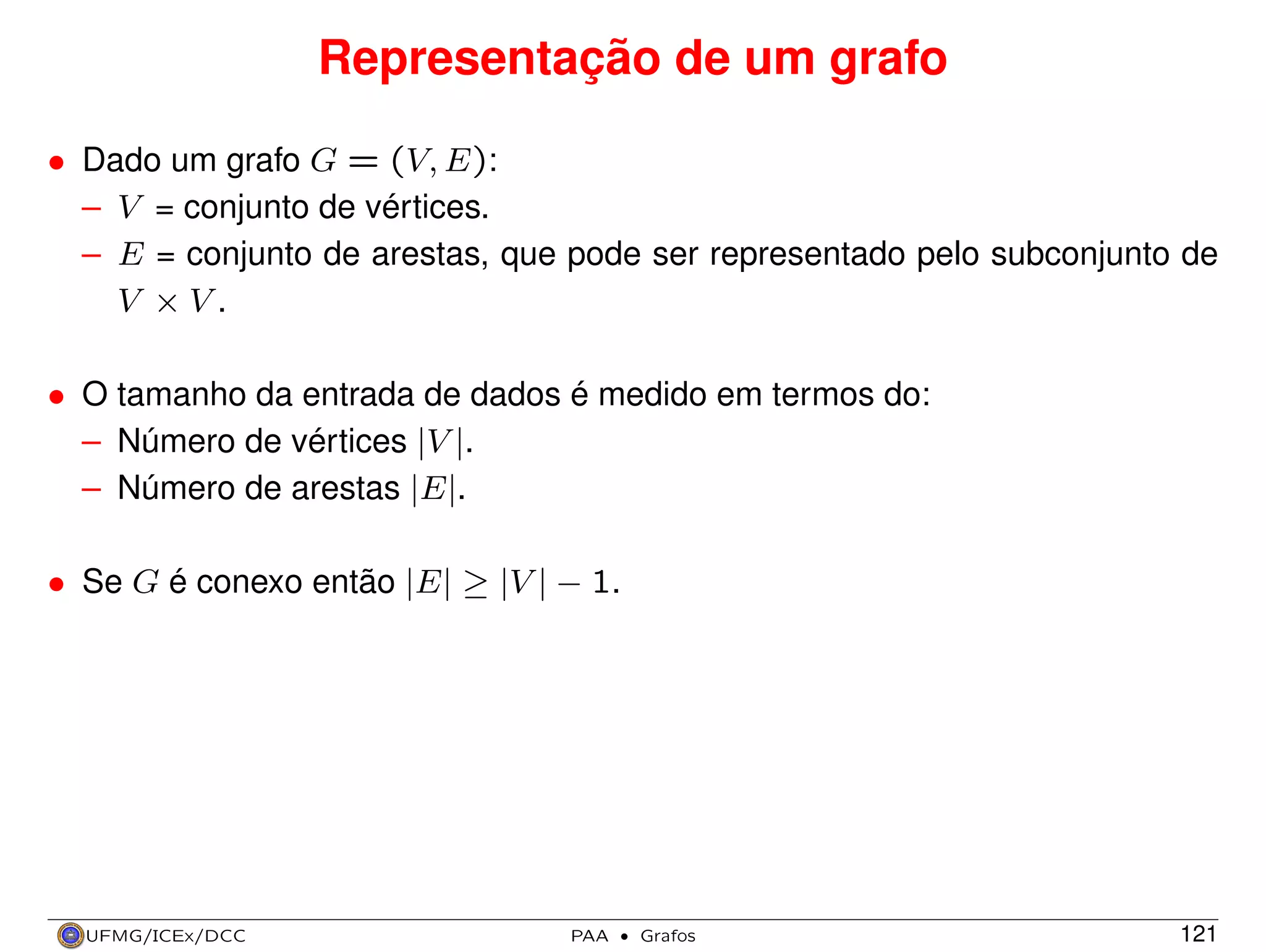 Representação de um grafo
• Dado um grafo G = (V, E):
– V = conjunto de vértices.
– E = conjunto de arestas, que pode ser representado pelo subconjunto de
V ×V.
• O tamanho da entrada de dados é medido em termos do:
– Número de vértices |V |.
– Número de arestas |E|.
• Se G é conexo então |E| ≥ |V | − 1.

UFMG/ICEx/DCC

PAA

·

Grafos

121

 