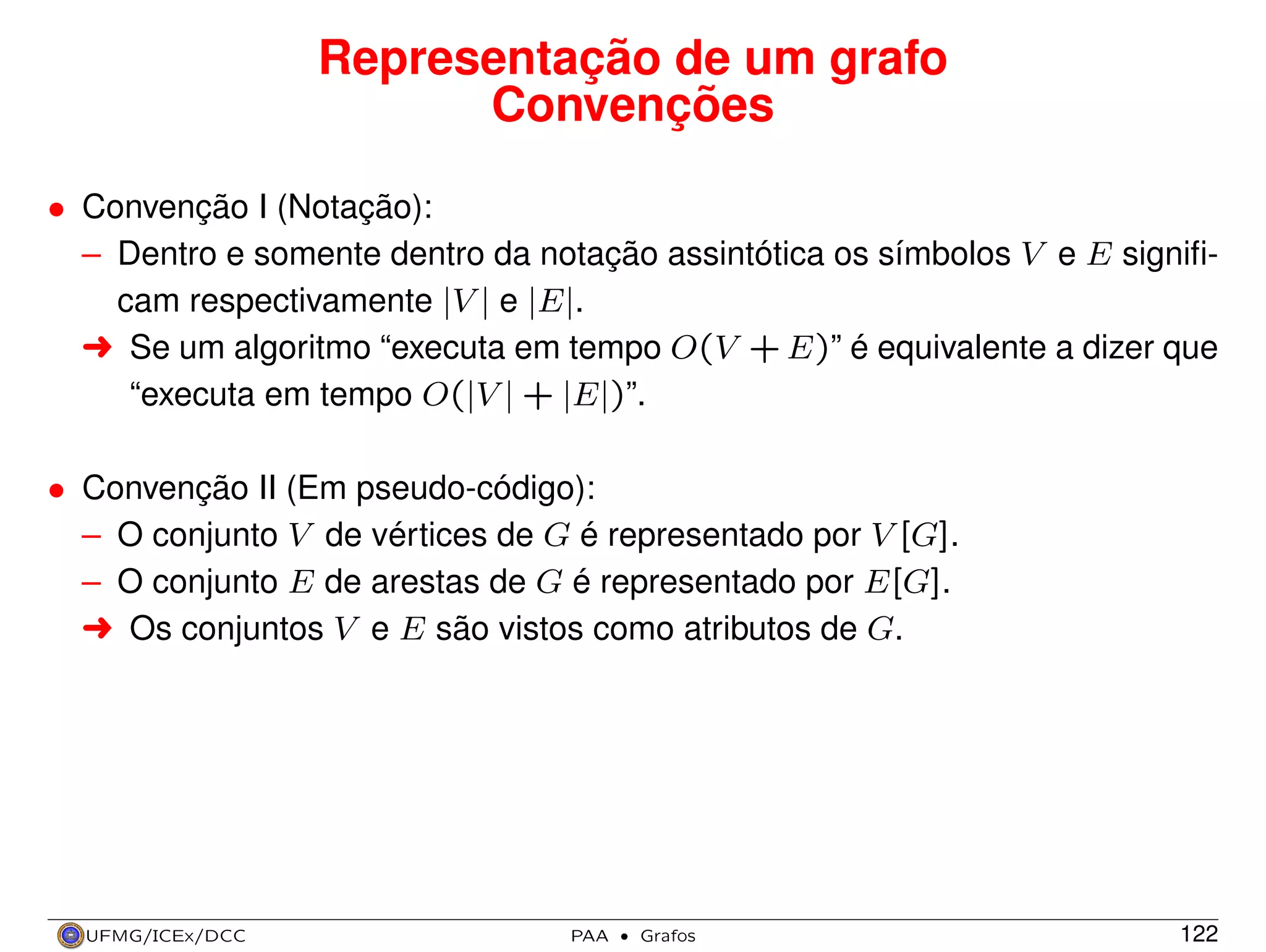 Representação de um grafo
Convenções
• Convenção I (Notação):
– Dentro e somente dentro da notação assintótica os símbolos V e E signiﬁcam respectivamente |V | e |E|.
§ Se um algoritmo “executa em tempo O(V + E)” é equivalente a dizer que
“executa em tempo O(|V | + |E|)”.
• Convenção II (Em pseudo-código):
– O conjunto V de vértices de G é representado por V [G].
– O conjunto E de arestas de G é representado por E[G].
§ Os conjuntos V e E são vistos como atributos de G.

UFMG/ICEx/DCC

PAA

·

Grafos

122

 