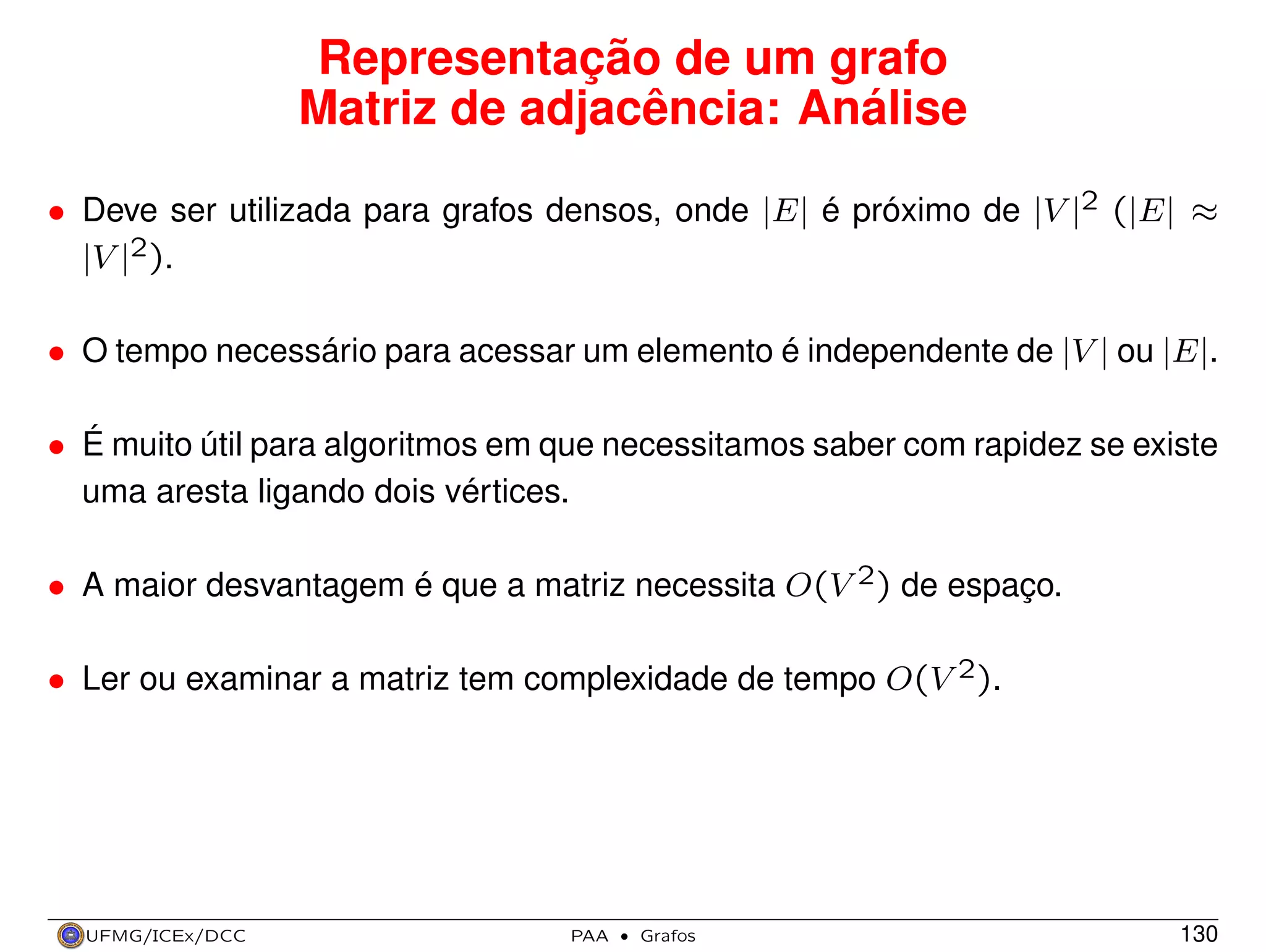Representação de um grafo
Matriz de adjacência: Análise
• Deve ser utilizada para grafos densos, onde |E| é próximo de |V |2 (|E| ≈
|V |2).
• O tempo necessário para acessar um elemento é independente de |V | ou |E|.
• É muito útil para algoritmos em que necessitamos saber com rapidez se existe
uma aresta ligando dois vértices.
• A maior desvantagem é que a matriz necessita O(V 2) de espaço.
• Ler ou examinar a matriz tem complexidade de tempo O(V 2).

UFMG/ICEx/DCC

PAA

·

Grafos

130

 
