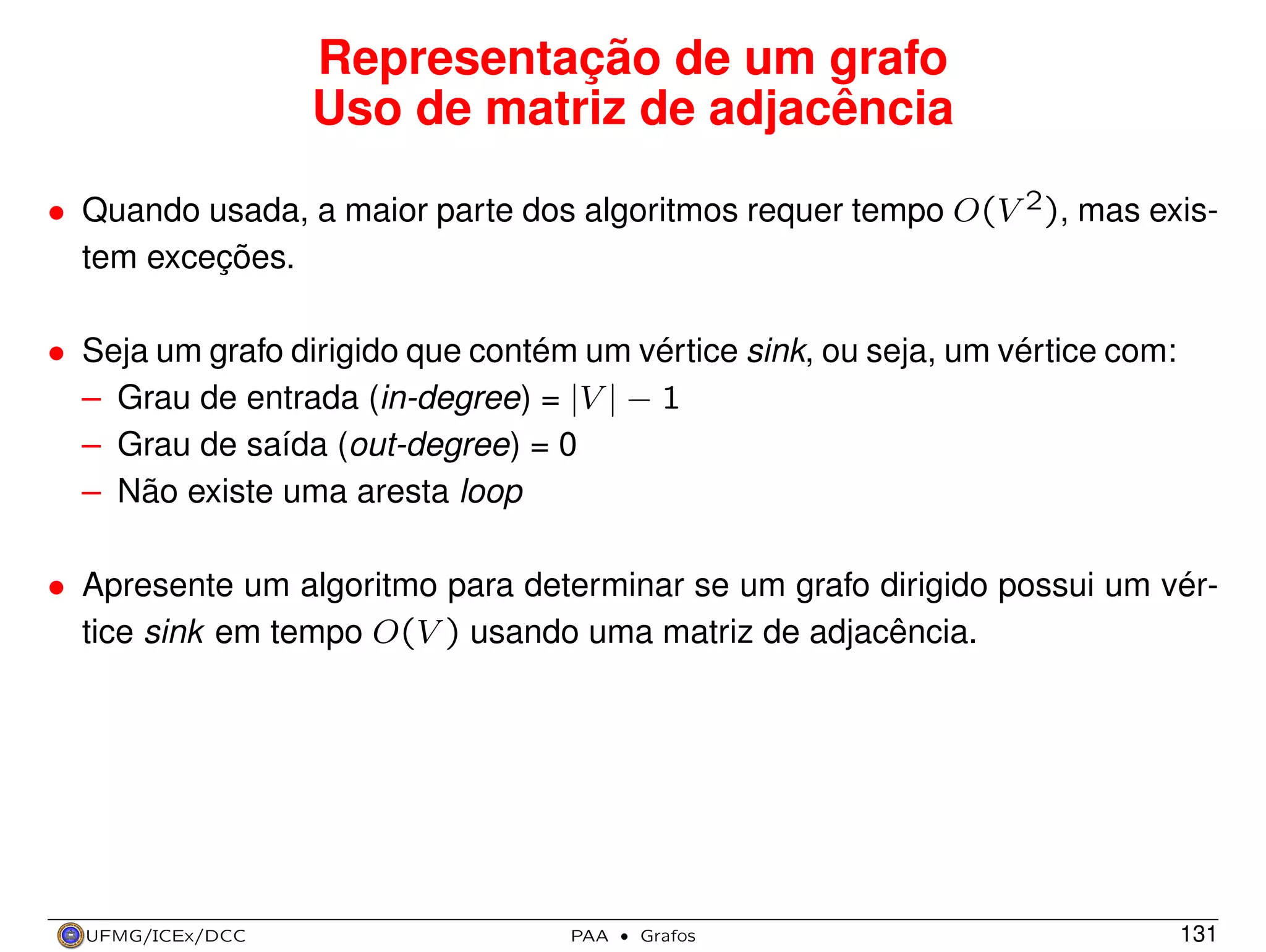 Representação de um grafo
Uso de matriz de adjacência
• Quando usada, a maior parte dos algoritmos requer tempo O(V 2), mas existem exceções.
• Seja um grafo dirigido que contém um vértice sink, ou seja, um vértice com:
– Grau de entrada (in-degree) = |V | − 1
– Grau de saída (out-degree) = 0
– Não existe uma aresta loop
• Apresente um algoritmo para determinar se um grafo dirigido possui um vértice sink em tempo O(V ) usando uma matriz de adjacência.

UFMG/ICEx/DCC

PAA

·

Grafos

131

 