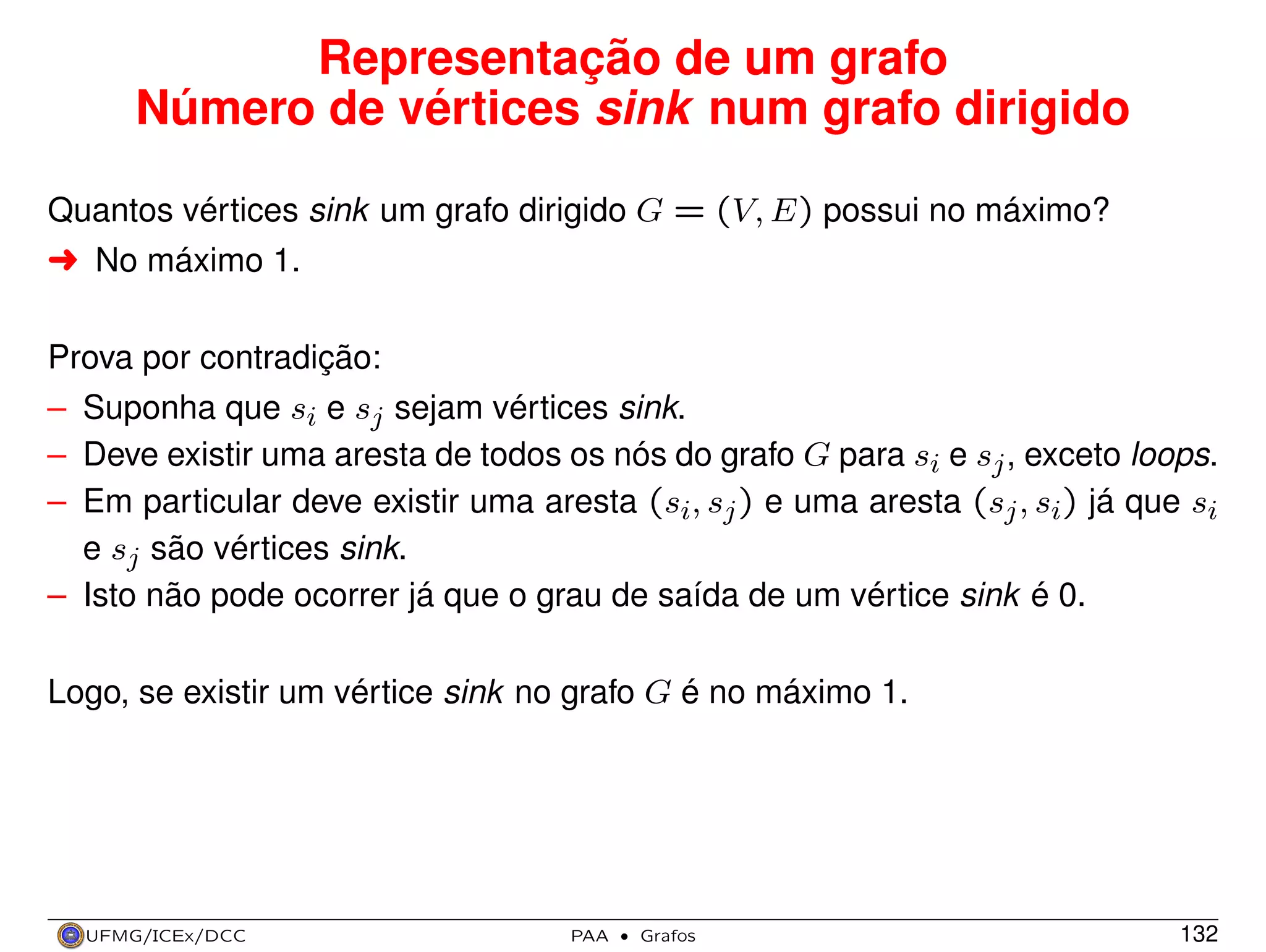 Representação de um grafo
Número de vértices sink num grafo dirigido
Quantos vértices sink um grafo dirigido G = (V, E) possui no máximo?
§ No máximo 1.
Prova por contradição:
– Suponha que si e sj sejam vértices sink.
– Deve existir uma aresta de todos os nós do grafo G para si e sj , exceto loops.
– Em particular deve existir uma aresta (si, sj ) e uma aresta (sj , si) já que si
e sj são vértices sink.
– Isto não pode ocorrer já que o grau de saída de um vértice sink é 0.
Logo, se existir um vértice sink no grafo G é no máximo 1.

UFMG/ICEx/DCC

PAA

·

Grafos

132

 