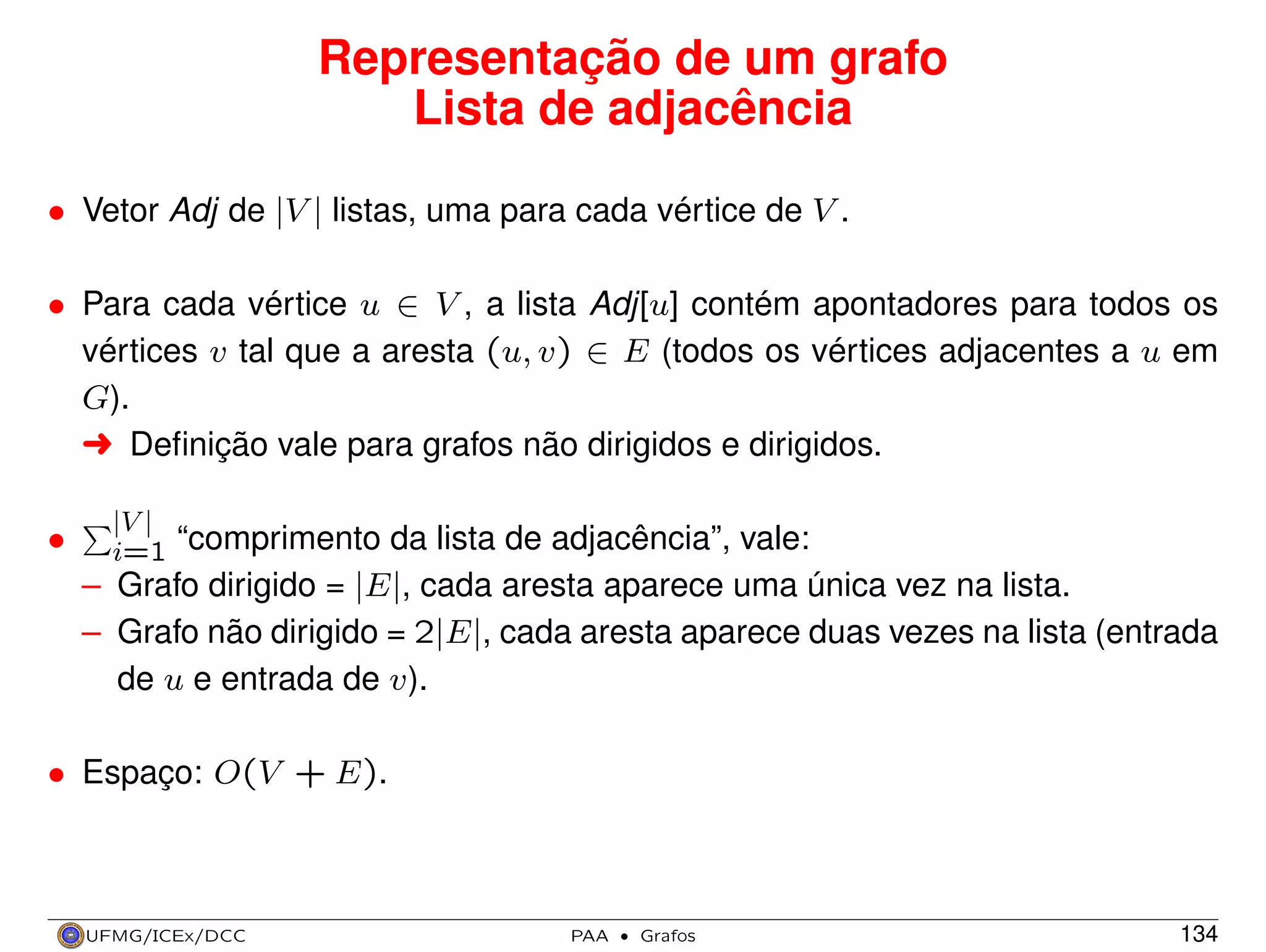 Representação de um grafo
Lista de adjacência
• Vetor Adj de |V | listas, uma para cada vértice de V .
• Para cada vértice u ∈ V , a lista Adj[u] contém apontadores para todos os
vértices v tal que a aresta (u, v) ∈ E (todos os vértices adjacentes a u em
G).
§ Deﬁnição vale para grafos não dirigidos e dirigidos.
•

|V |
i=1 “comprimento da lista de adjacência”, vale:

– Grafo dirigido = |E|, cada aresta aparece uma única vez na lista.
– Grafo não dirigido = 2|E|, cada aresta aparece duas vezes na lista (entrada
de u e entrada de v).
• Espaço: O(V + E).

UFMG/ICEx/DCC

PAA

·

Grafos

134

 