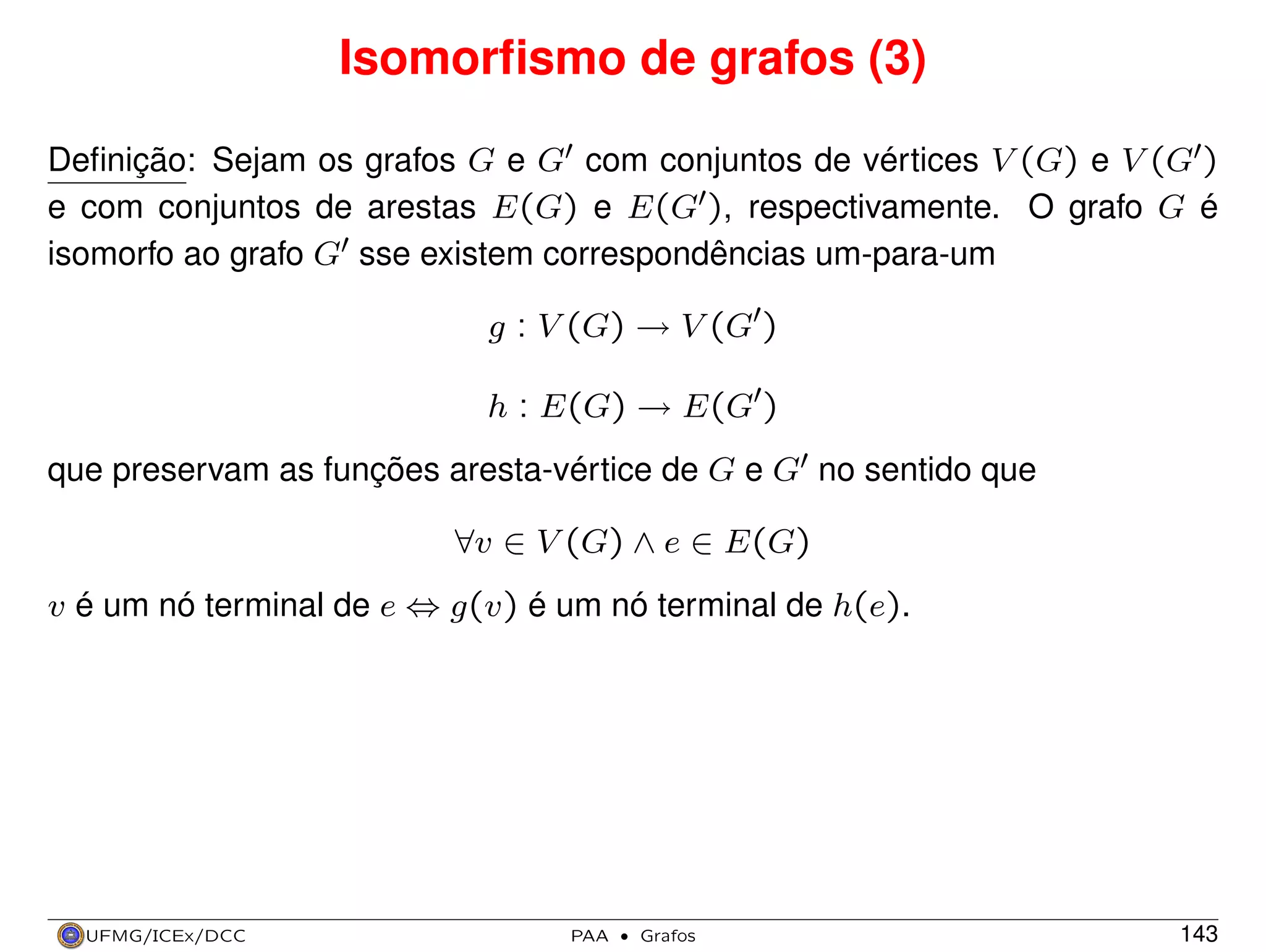 Isomorﬁsmo de grafos (3)
Deﬁnição: Sejam os grafos G e G com conjuntos de vértices V (G) e V (G )
e com conjuntos de arestas E(G) e E(G ), respectivamente. O grafo G é
isomorfo ao grafo G sse existem correspondências um-para-um
g : V (G) → V (G )
h : E(G) → E(G )
que preservam as funções aresta-vértice de G e G no sentido que
∀v ∈ V (G) ∧ e ∈ E(G)
v é um nó terminal de e ⇔ g(v) é um nó terminal de h(e).

UFMG/ICEx/DCC

PAA

·

Grafos

143

 
