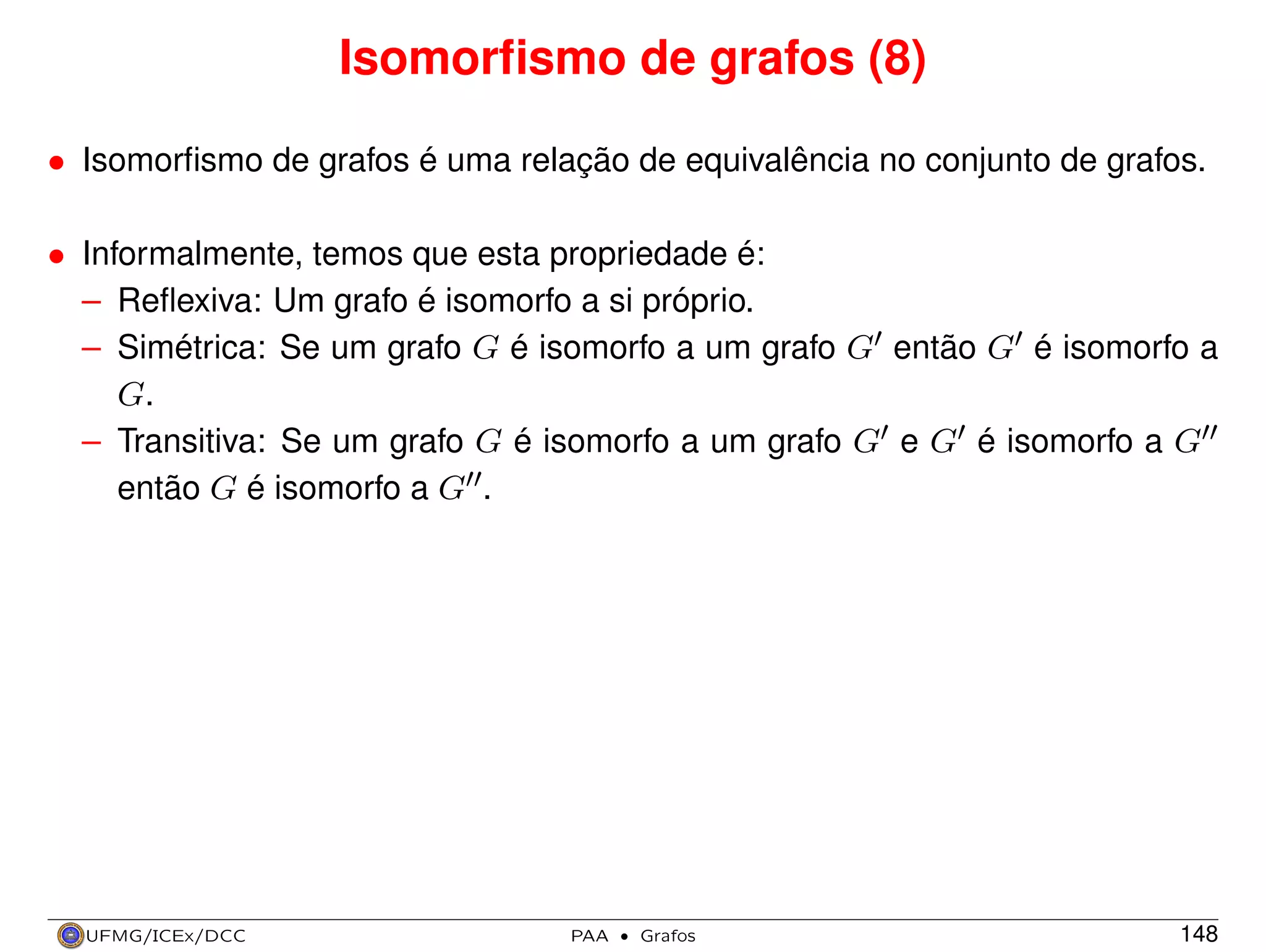 Isomorﬁsmo de grafos (8)
• Isomorﬁsmo de grafos é uma relação de equivalência no conjunto de grafos.
• Informalmente, temos que esta propriedade é:
– Reﬂexiva: Um grafo é isomorfo a si próprio.
– Simétrica: Se um grafo G é isomorfo a um grafo G então G é isomorfo a
G.
– Transitiva: Se um grafo G é isomorfo a um grafo G e G é isomorfo a G
então G é isomorfo a G .

UFMG/ICEx/DCC

PAA

·

Grafos

148

 