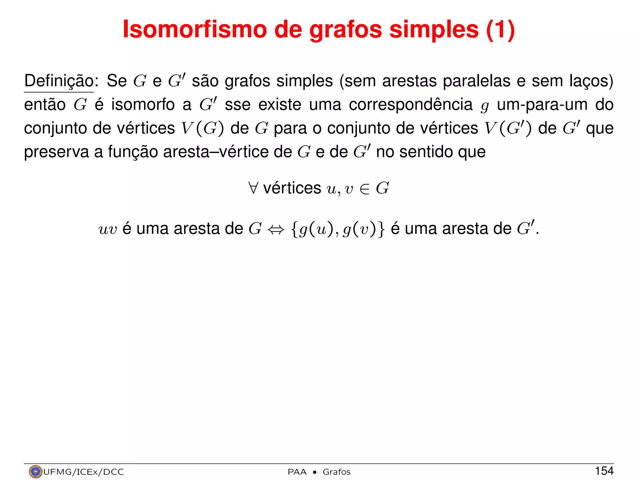 Isomorﬁsmo de grafos simples (1)
Deﬁnição: Se G e G são grafos simples (sem arestas paralelas e sem laços)
então G é isomorfo a G sse existe uma correspondência g um-para-um do
conjunto de vértices V (G) de G para o conjunto de vértices V (G ) de G que
preserva a função aresta–vértice de G e de G no sentido que
∀ vértices u, v ∈ G
uv é uma aresta de G ⇔ {g(u), g(v)} é uma aresta de G .

UFMG/ICEx/DCC

PAA

·

Grafos

154

 