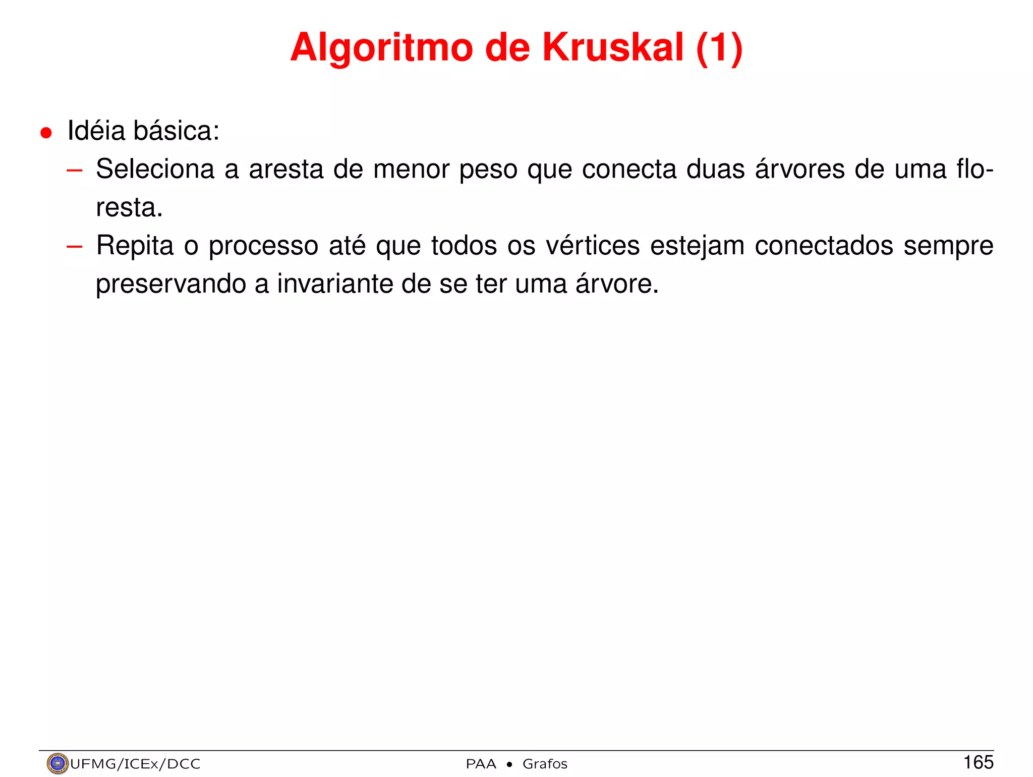 Algoritmo de Kruskal (1)
• Idéia básica:
– Seleciona a aresta de menor peso que conecta duas árvores de uma ﬂoresta.
– Repita o processo até que todos os vértices estejam conectados sempre
preservando a invariante de se ter uma árvore.

UFMG/ICEx/DCC

PAA

·

Grafos

165

 