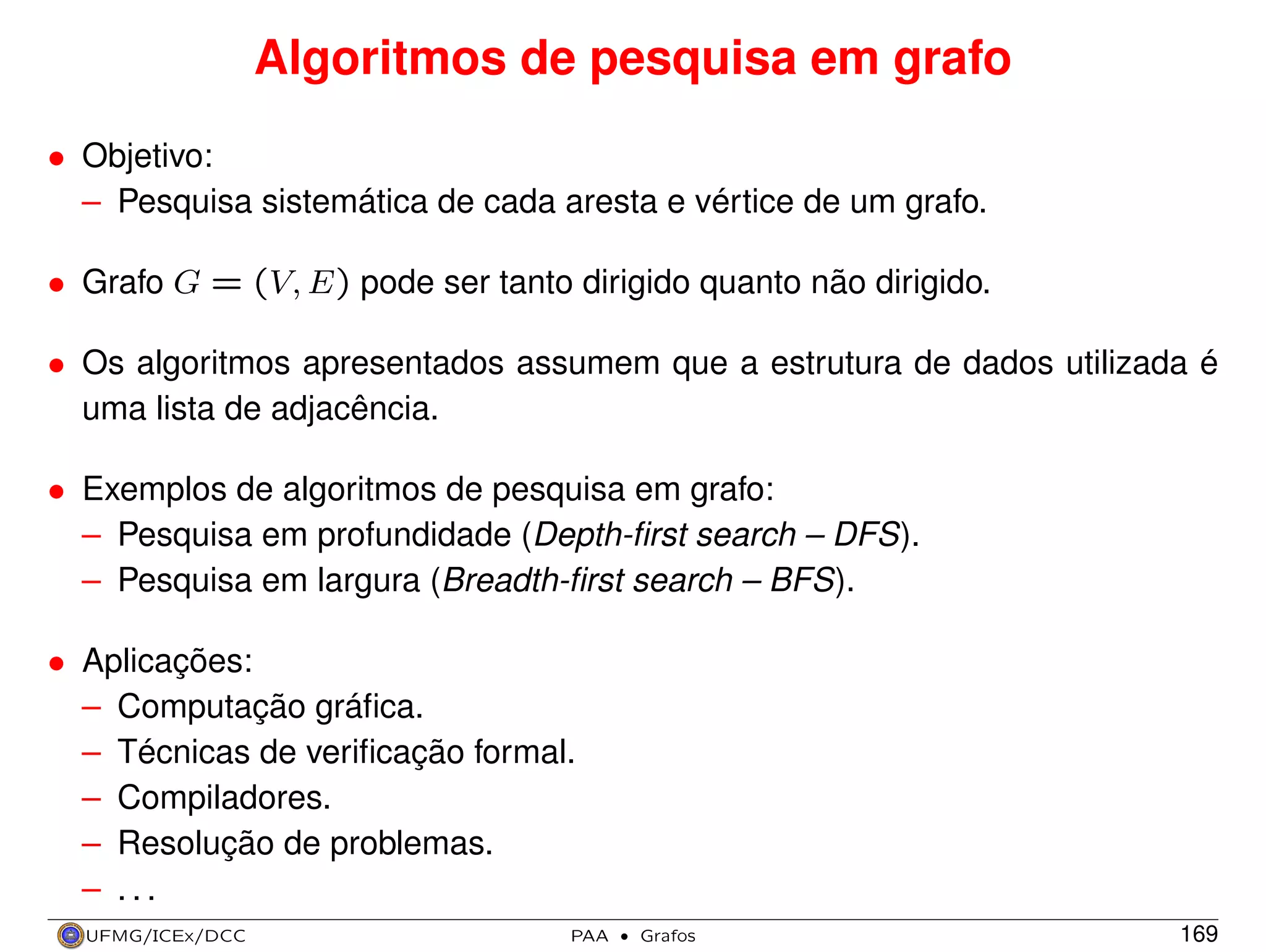 Algoritmos de pesquisa em grafo
• Objetivo:
– Pesquisa sistemática de cada aresta e vértice de um grafo.
• Grafo G = (V, E) pode ser tanto dirigido quanto não dirigido.
• Os algoritmos apresentados assumem que a estrutura de dados utilizada é
uma lista de adjacência.
• Exemplos de algoritmos de pesquisa em grafo:
– Pesquisa em profundidade (Depth-ﬁrst search – DFS).
– Pesquisa em largura (Breadth-ﬁrst search – BFS).
• Aplicações:
– Computação gráﬁca.
– Técnicas de veriﬁcação formal.
– Compiladores.
– Resolução de problemas.
– ...
UFMG/ICEx/DCC

PAA

·

Grafos

169

 