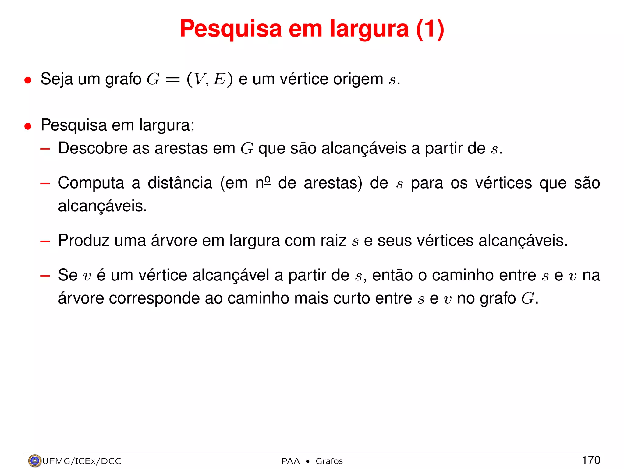Pesquisa em largura (1)
• Seja um grafo G = (V, E) e um vértice origem s.
• Pesquisa em largura:
– Descobre as arestas em G que são alcançáveis a partir de s.
– Computa a distância (em no de arestas) de s para os vértices que são
alcançáveis.
– Produz uma árvore em largura com raiz s e seus vértices alcançáveis.
– Se v é um vértice alcançável a partir de s, então o caminho entre s e v na
árvore corresponde ao caminho mais curto entre s e v no grafo G.

UFMG/ICEx/DCC

PAA

·

Grafos

170

 