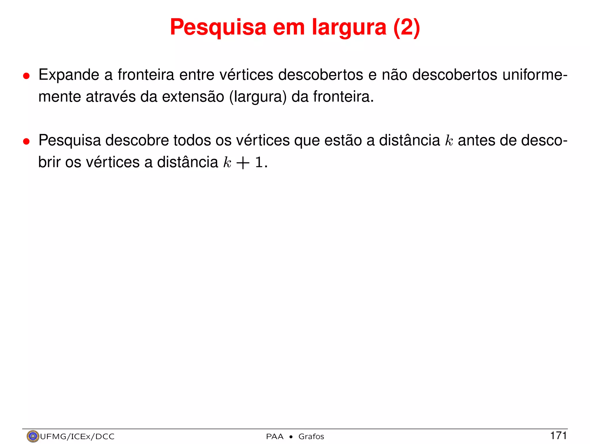 Pesquisa em largura (2)
• Expande a fronteira entre vértices descobertos e não descobertos uniformemente através da extensão (largura) da fronteira.
• Pesquisa descobre todos os vértices que estão a distância k antes de descobrir os vértices a distância k + 1.

UFMG/ICEx/DCC

PAA

·

Grafos

171

 