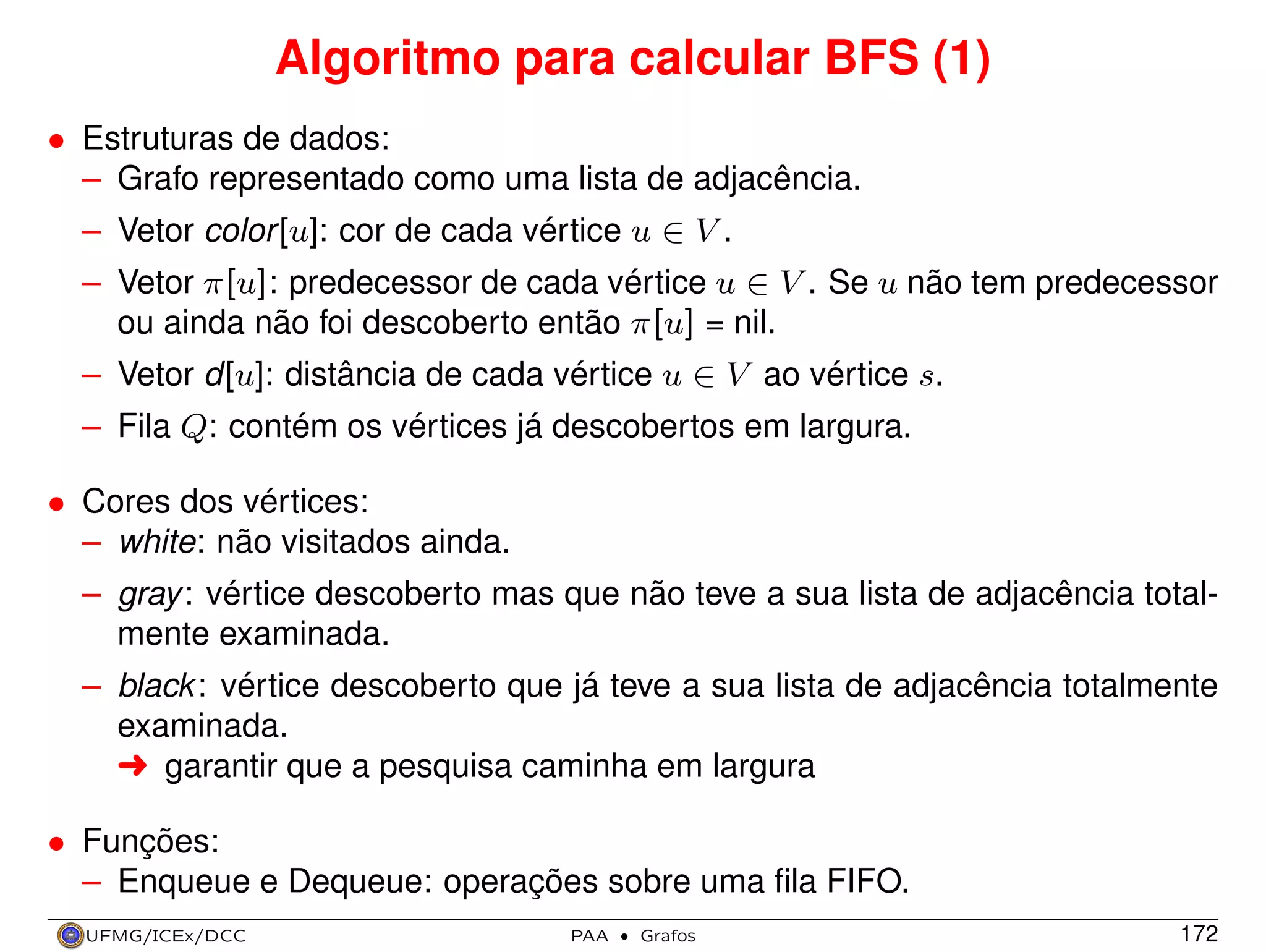 Algoritmo para calcular BFS (1)
• Estruturas de dados:
– Grafo representado como uma lista de adjacência.
– Vetor color [u]: cor de cada vértice u ∈ V .
– Vetor π[u]: predecessor de cada vértice u ∈ V . Se u não tem predecessor
ou ainda não foi descoberto então π[u] = nil.
– Vetor d[u]: distância de cada vértice u ∈ V ao vértice s.
– Fila Q: contém os vértices já descobertos em largura.
• Cores dos vértices:
– white: não visitados ainda.
– gray : vértice descoberto mas que não teve a sua lista de adjacência totalmente examinada.
– black : vértice descoberto que já teve a sua lista de adjacência totalmente
examinada.
§ garantir que a pesquisa caminha em largura
• Funções:
– Enqueue e Dequeue: operações sobre uma ﬁla FIFO.
UFMG/ICEx/DCC

PAA

·

Grafos

172

 