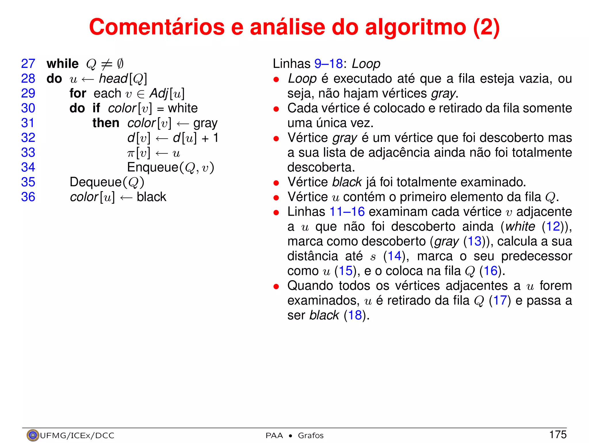 Comentários e análise do algoritmo (2)
27 while Q = ∅
28 do u ← head[Q]
29
for each v ∈ Adj[u]
30
do if color [v] = white
31
then color [v] ← gray
32
d[v] ← d[u] + 1
33
π[v] ← u
34
Enqueue(Q, v)
35
Dequeue(Q)
36
color [u] ← black

UFMG/ICEx/DCC

Linhas 9–18: Loop
• Loop é executado até que a ﬁla esteja vazia, ou
seja, não hajam vértices gray.
• Cada vértice é colocado e retirado da ﬁla somente
uma única vez.
• Vértice gray é um vértice que foi descoberto mas
a sua lista de adjacência ainda não foi totalmente
descoberta.
• Vértice black já foi totalmente examinado.
• Vértice u contém o primeiro elemento da ﬁla Q.
• Linhas 11–16 examinam cada vértice v adjacente
a u que não foi descoberto ainda (white (12)),
marca como descoberto (gray (13)), calcula a sua
distância até s (14), marca o seu predecessor
como u (15), e o coloca na ﬁla Q (16).
• Quando todos os vértices adjacentes a u forem
examinados, u é retirado da ﬁla Q (17) e passa a
ser black (18).

PAA

·

Grafos

175

 