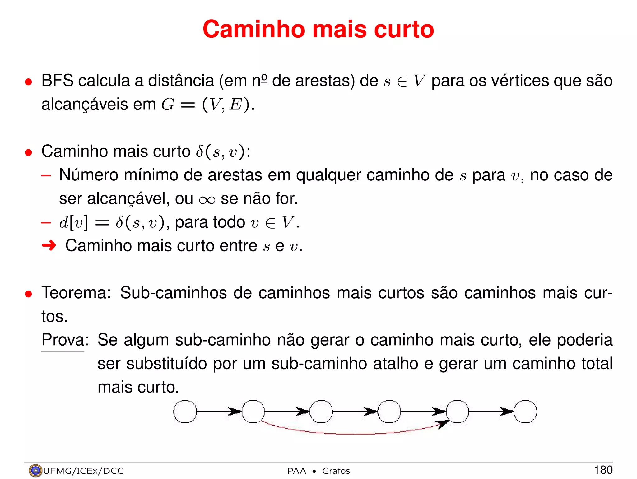 Caminho mais curto
• BFS calcula a distância (em no de arestas) de s ∈ V para os vértices que são
alcançáveis em G = (V, E).
• Caminho mais curto δ(s, v):
– Número mínimo de arestas em qualquer caminho de s para v, no caso de
ser alcançável, ou ∞ se não for.
– d[v] = δ(s, v), para todo v ∈ V .
§ Caminho mais curto entre s e v.
• Teorema: Sub-caminhos de caminhos mais curtos são caminhos mais curtos.
Prova: Se algum sub-caminho não gerar o caminho mais curto, ele poderia
ser substituído por um sub-caminho atalho e gerar um caminho total
mais curto.

UFMG/ICEx/DCC

PAA

·

Grafos

180

 