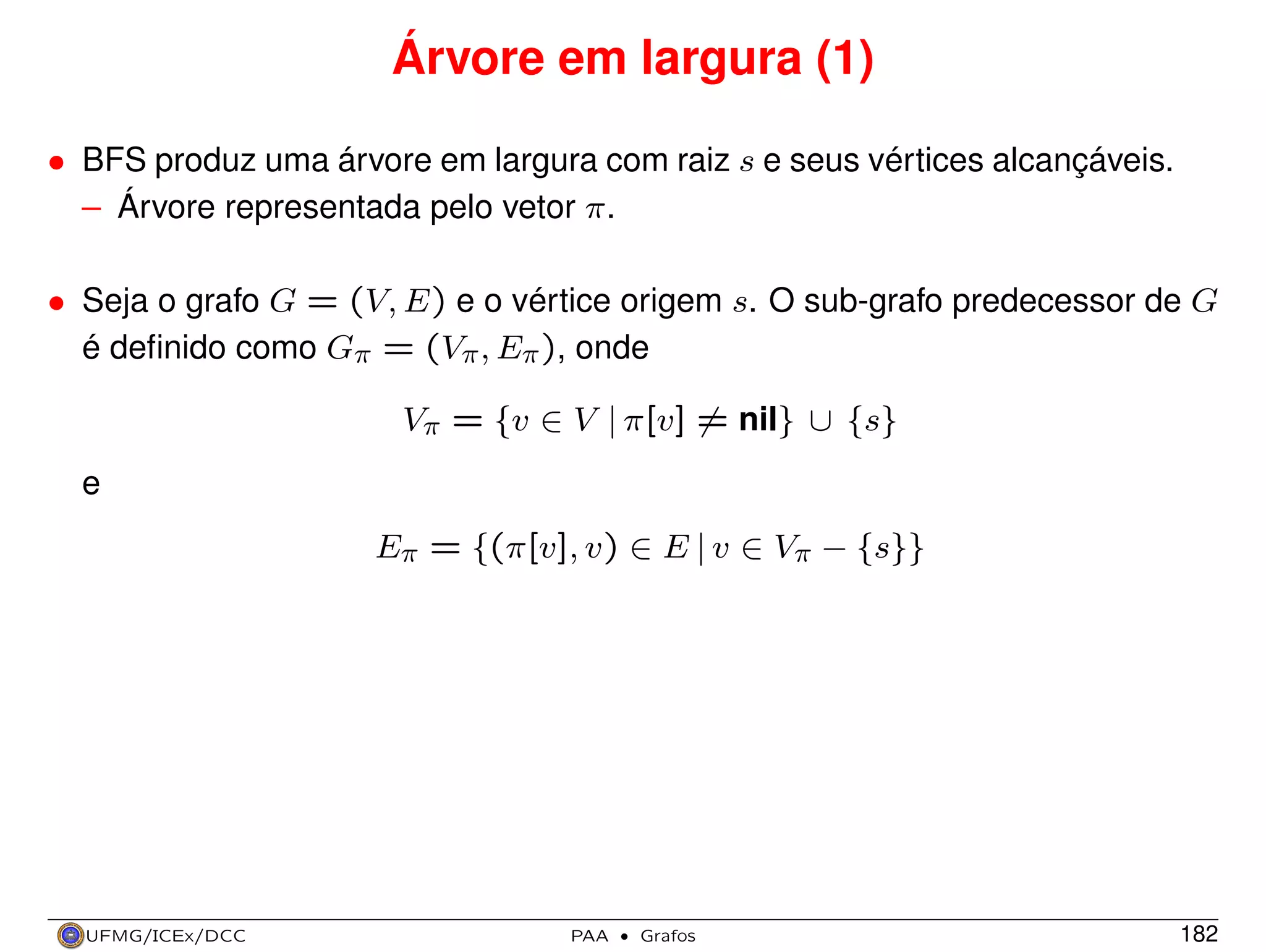 Árvore em largura (1)
• BFS produz uma árvore em largura com raiz s e seus vértices alcançáveis.
– Árvore representada pelo vetor π.
• Seja o grafo G = (V, E) e o vértice origem s. O sub-grafo predecessor de G
é deﬁnido como Gπ = (Vπ , Eπ ), onde
Vπ = {v ∈ V | π[v] = nil} ∪ {s}
e
Eπ = {(π[v], v) ∈ E | v ∈ Vπ − {s}}

UFMG/ICEx/DCC

PAA

·

Grafos

182

 