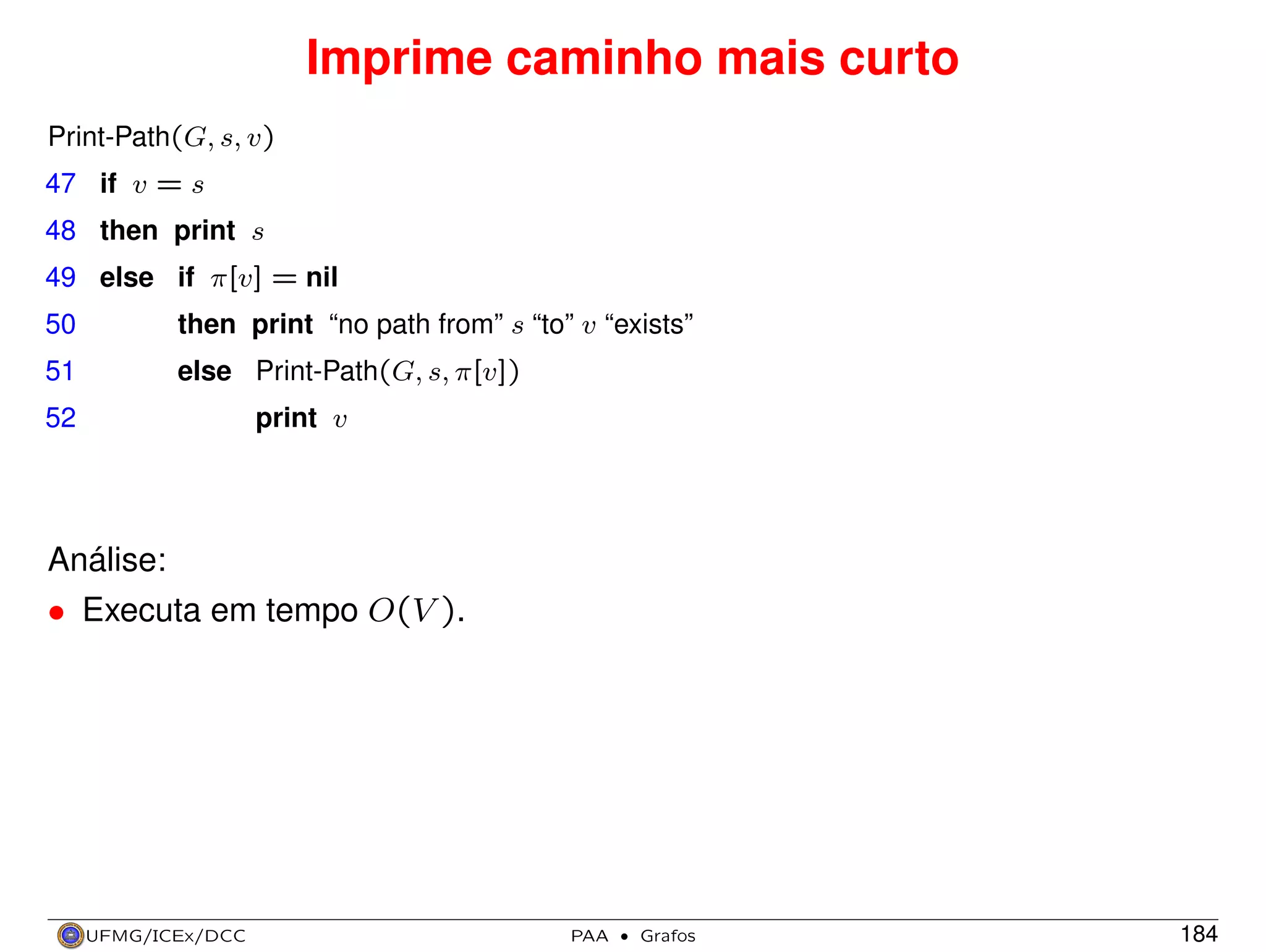 Imprime caminho mais curto
Print-Path(G, s, v)
47 if v = s
48 then print s
49 else if π[v] = nil
50

then print “no path from” s “to” v “exists”

51

else Print-Path(G, s, π[v])
print v

52

Análise:
• Executa em tempo O(V ).

UFMG/ICEx/DCC

PAA

·

Grafos

184

 