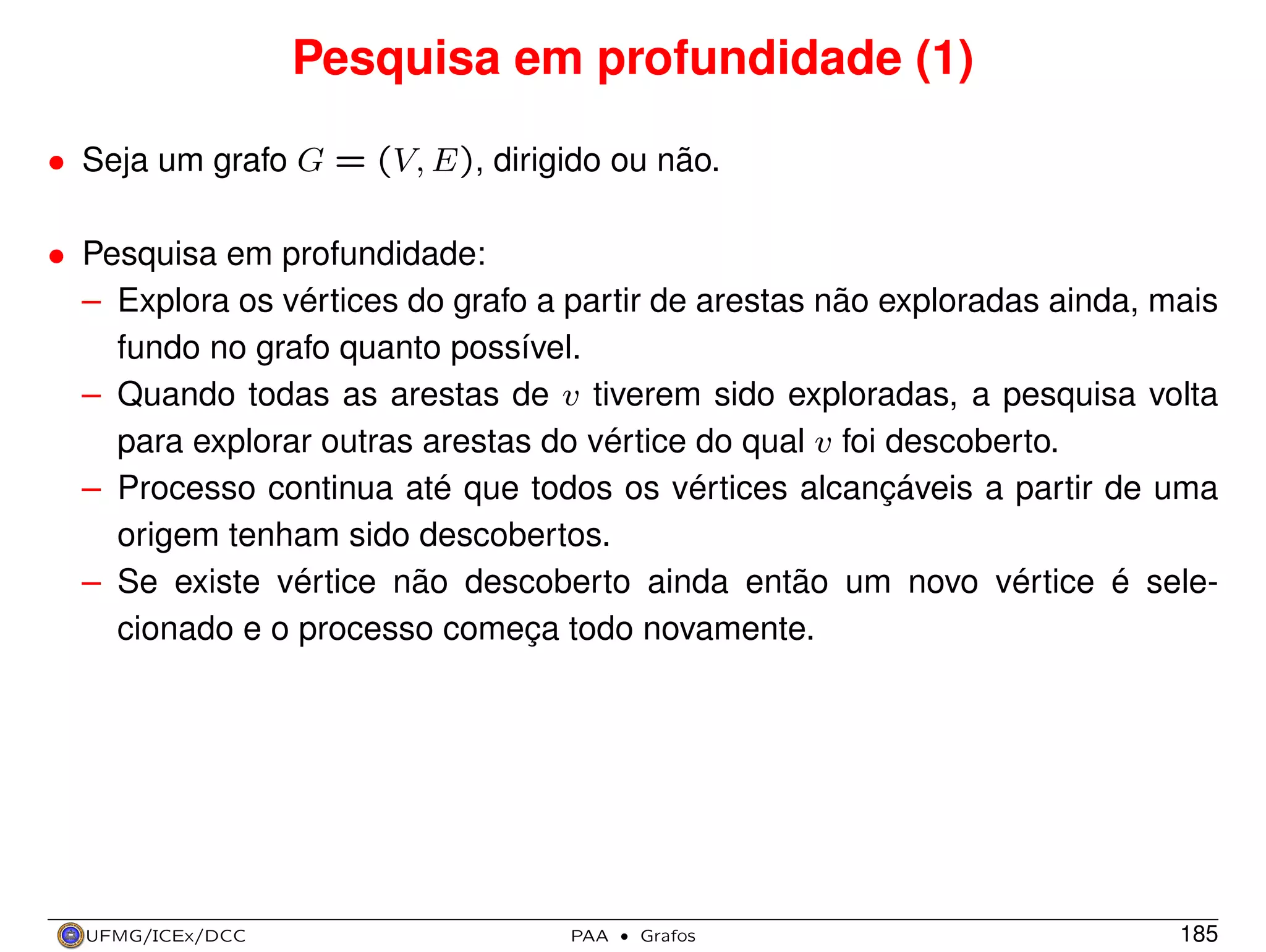 Pesquisa em profundidade (1)
• Seja um grafo G = (V, E), dirigido ou não.
• Pesquisa em profundidade:
– Explora os vértices do grafo a partir de arestas não exploradas ainda, mais
fundo no grafo quanto possível.
– Quando todas as arestas de v tiverem sido exploradas, a pesquisa volta
para explorar outras arestas do vértice do qual v foi descoberto.
– Processo continua até que todos os vértices alcançáveis a partir de uma
origem tenham sido descobertos.
– Se existe vértice não descoberto ainda então um novo vértice é selecionado e o processo começa todo novamente.

UFMG/ICEx/DCC

PAA

·

Grafos

185

 