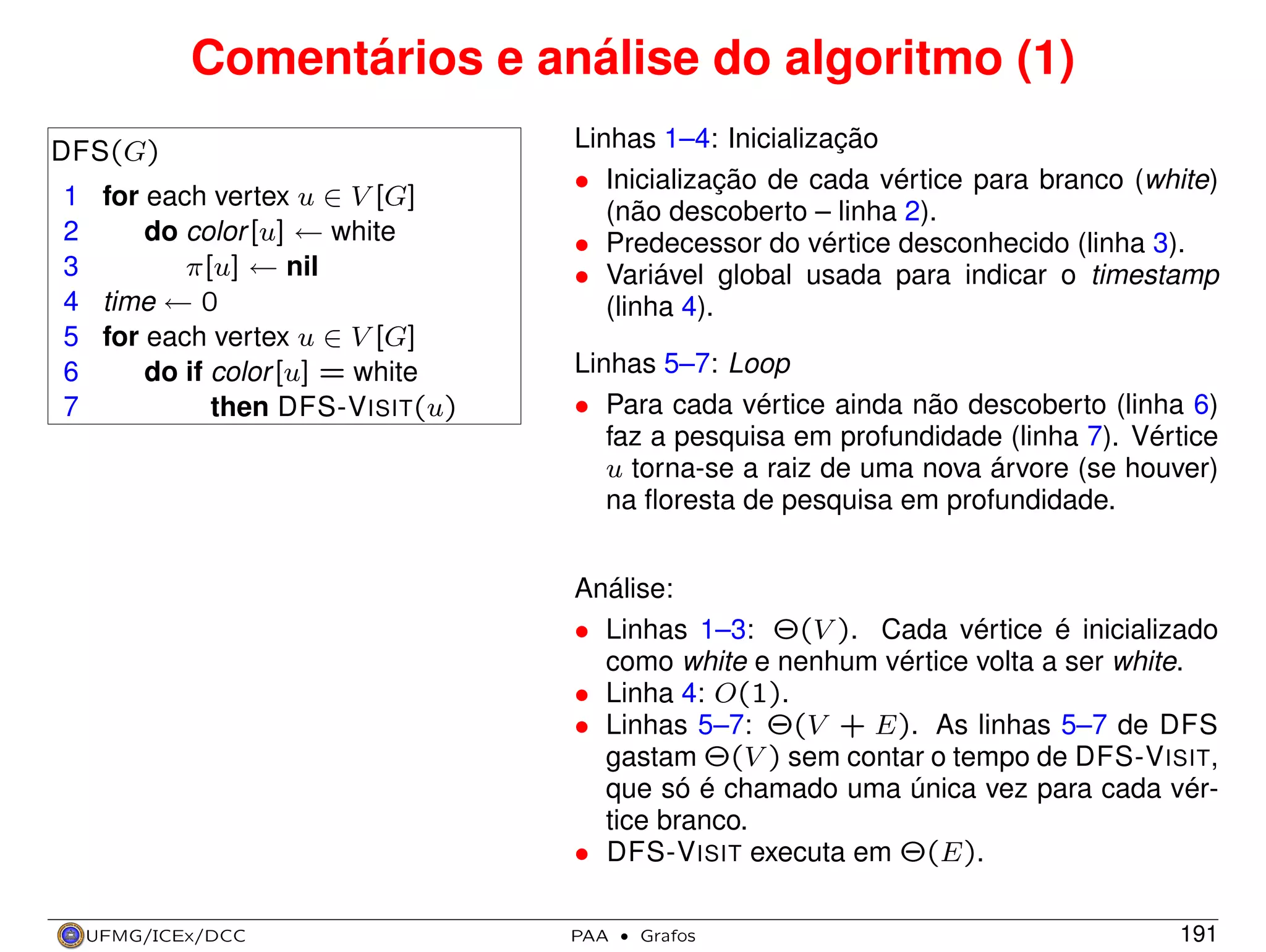 Comentários e análise do algoritmo (1)
DFS(G)
1 for each vertex u ∈ V [G]
2
do color [u] ← white
3
π[u] ← nil
4 time ← 0
5 for each vertex u ∈ V [G]
6
do if color [u] = white
7
then DFS-V ISIT(u)

Linhas 1–4: Inicialização
• Inicialização de cada vértice para branco (white)
(não descoberto – linha 2).
• Predecessor do vértice desconhecido (linha 3).
• Variável global usada para indicar o timestamp
(linha 4).
Linhas 5–7: Loop
• Para cada vértice ainda não descoberto (linha 6)
faz a pesquisa em profundidade (linha 7). Vértice
u torna-se a raiz de uma nova árvore (se houver)
na ﬂoresta de pesquisa em profundidade.
Análise:
• Linhas 1–3: Θ(V ). Cada vértice é inicializado
como white e nenhum vértice volta a ser white.
• Linha 4: O(1).
• Linhas 5–7: Θ(V + E). As linhas 5–7 de DFS
gastam Θ(V ) sem contar o tempo de DFS-V ISIT,
que só é chamado uma única vez para cada vértice branco.
• DFS-V ISIT executa em Θ(E).

UFMG/ICEx/DCC

PAA

·

Grafos

191

 
