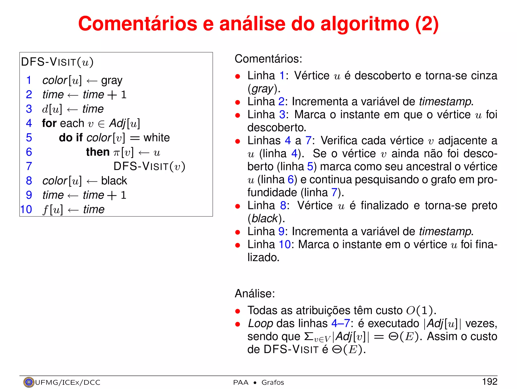 Comentários e análise do algoritmo (2)
DFS-V ISIT(u)
1
2
3
4
5
6
7
8
9
10

color [u] ← gray
time ← time + 1
d[u] ← time
for each v ∈ Adj[u]
do if color [v] = white
then π[v] ← u
DFS-V ISIT(v)
color [u] ← black
time ← time + 1
f [u] ← time

Comentários:
• Linha 1: Vértice u é descoberto e torna-se cinza
(gray ).
• Linha 2: Incrementa a variável de timestamp.
• Linha 3: Marca o instante em que o vértice u foi
descoberto.
• Linhas 4 a 7: Veriﬁca cada vértice v adjacente a
u (linha 4). Se o vértice v ainda não foi descoberto (linha 5) marca como seu ancestral o vértice
u (linha 6) e continua pesquisando o grafo em profundidade (linha 7).
• Linha 8: Vértice u é ﬁnalizado e torna-se preto
(black ).
• Linha 9: Incrementa a variável de timestamp.
• Linha 10: Marca o instante em o vértice u foi ﬁnalizado.
Análise:
• Todas as atribuições têm custo O(1).
• Loop das linhas 4–7: é executado |Adj[u]| vezes,
sendo que Σv∈V |Adj[v]| = Θ(E). Assim o custo
de DFS-V ISIT é Θ(E).

UFMG/ICEx/DCC

PAA

·

Grafos

192

 