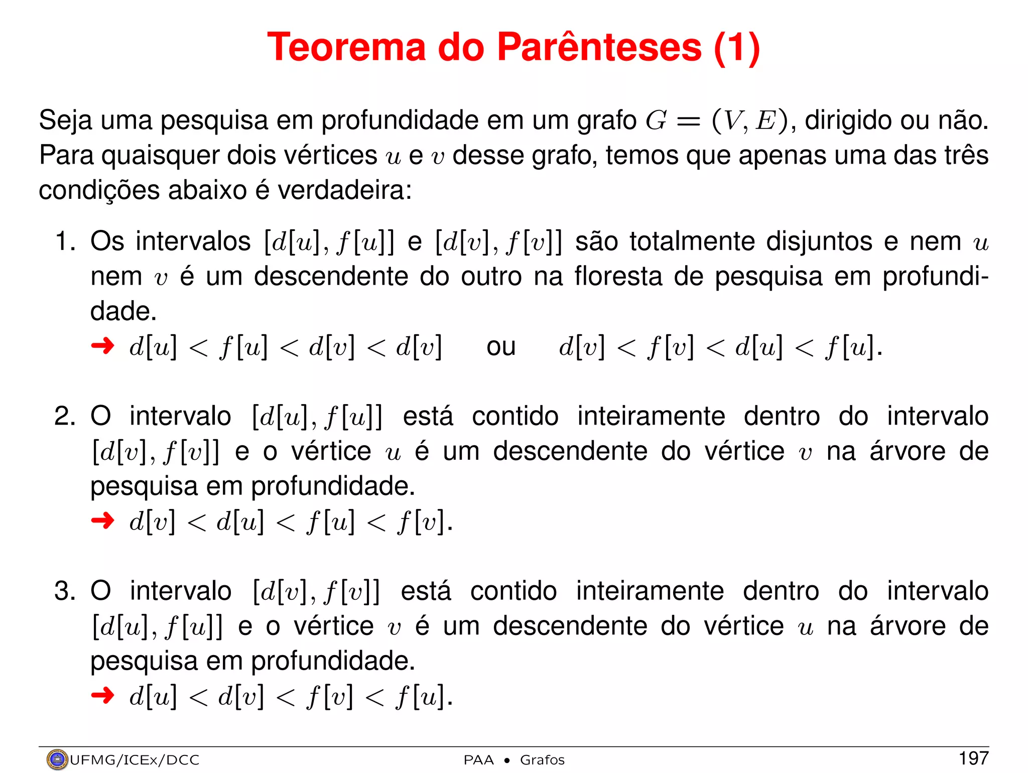 Teorema do Parênteses (1)
Seja uma pesquisa em profundidade em um grafo G = (V, E), dirigido ou não.
Para quaisquer dois vértices u e v desse grafo, temos que apenas uma das três
condições abaixo é verdadeira:
1. Os intervalos [d[u], f [u]] e [d[v], f [v]] são totalmente disjuntos e nem u
nem v é um descendente do outro na ﬂoresta de pesquisa em profundidade.
§ d[u] < f [u] < d[v] < d[v]
ou
d[v] < f [v] < d[u] < f [u].
2. O intervalo [d[u], f [u]] está contido inteiramente dentro do intervalo
[d[v], f [v]] e o vértice u é um descendente do vértice v na árvore de
pesquisa em profundidade.
§ d[v] < d[u] < f [u] < f [v].
3. O intervalo [d[v], f [v]] está contido inteiramente dentro do intervalo
[d[u], f [u]] e o vértice v é um descendente do vértice u na árvore de
pesquisa em profundidade.
§ d[u] < d[v] < f [v] < f [u].
UFMG/ICEx/DCC

PAA

·

Grafos

197

 