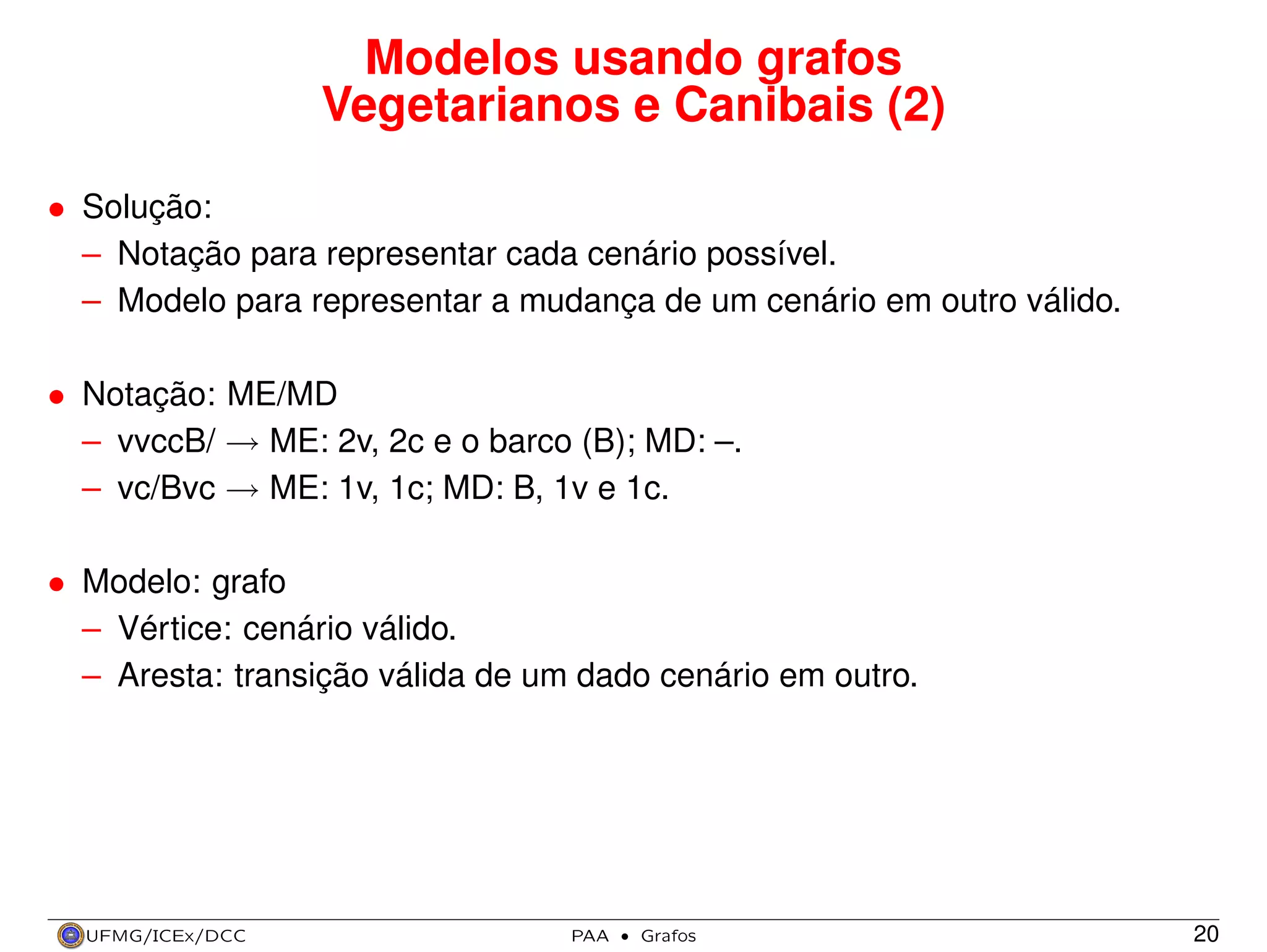 Modelos usando grafos
Vegetarianos e Canibais (2)
• Solução:
– Notação para representar cada cenário possível.
– Modelo para representar a mudança de um cenário em outro válido.
• Notação: ME/MD
– vvccB/ → ME: 2v, 2c e o barco (B); MD: –.
– vc/Bvc → ME: 1v, 1c; MD: B, 1v e 1c.
• Modelo: grafo
– Vértice: cenário válido.
– Aresta: transição válida de um dado cenário em outro.

UFMG/ICEx/DCC

PAA

·

Grafos

20

 