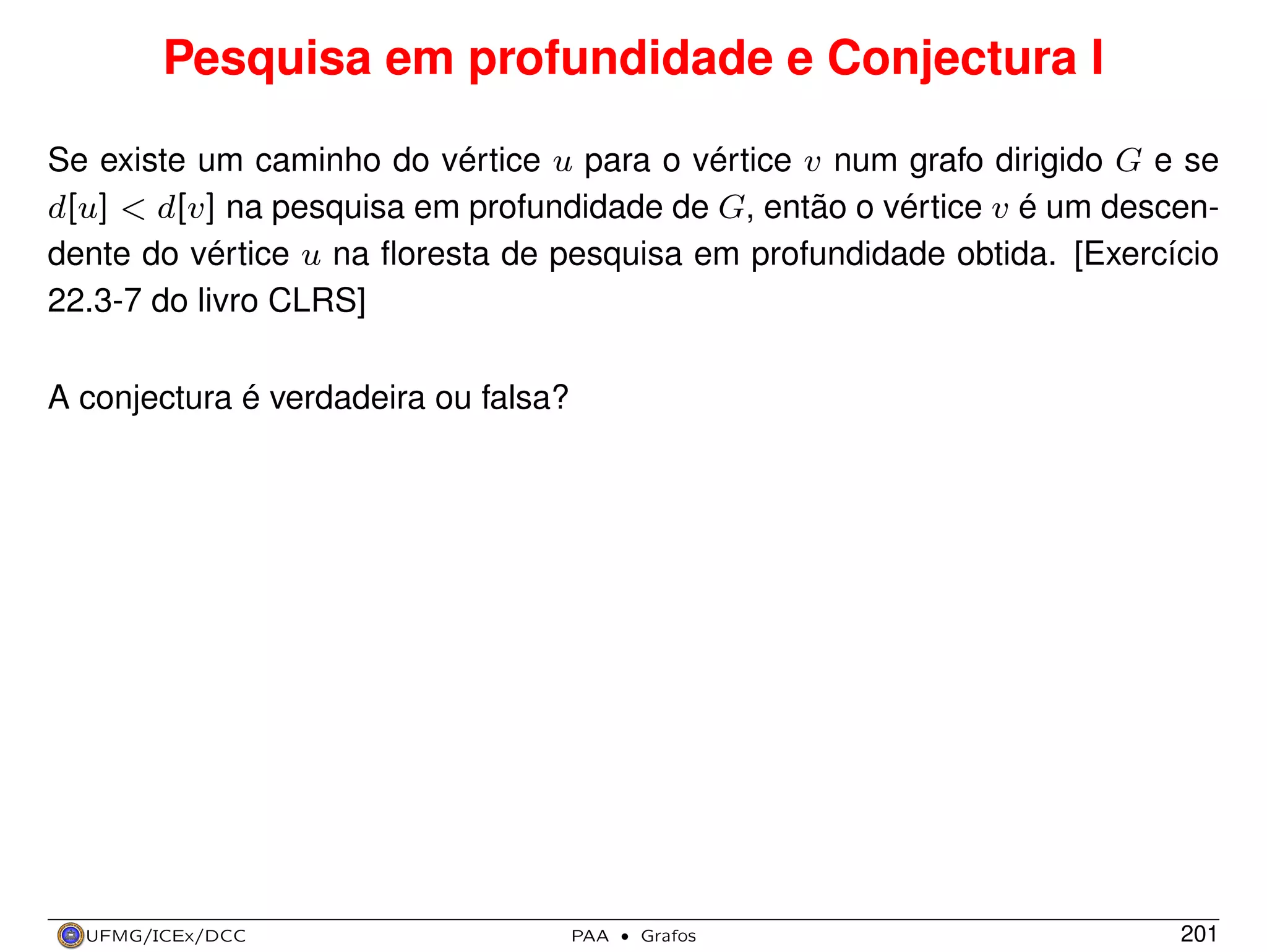 Pesquisa em profundidade e Conjectura I
Se existe um caminho do vértice u para o vértice v num grafo dirigido G e se
d[u] < d[v] na pesquisa em profundidade de G, então o vértice v é um descendente do vértice u na ﬂoresta de pesquisa em profundidade obtida. [Exercício
22.3-7 do livro CLRS]
A conjectura é verdadeira ou falsa?

UFMG/ICEx/DCC

PAA

·

Grafos

201

 