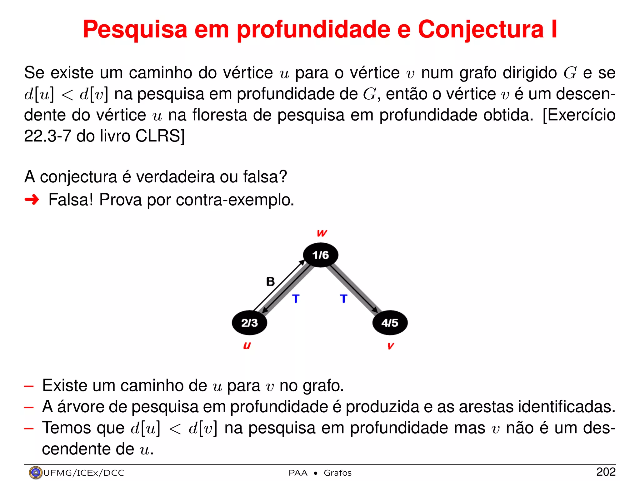 Pesquisa em profundidade e Conjectura I
Se existe um caminho do vértice u para o vértice v num grafo dirigido G e se
d[u] < d[v] na pesquisa em profundidade de G, então o vértice v é um descendente do vértice u na ﬂoresta de pesquisa em profundidade obtida. [Exercício
22.3-7 do livro CLRS]
A conjectura é verdadeira ou falsa?
§ Falsa! Prova por contra-exemplo.

– Existe um caminho de u para v no grafo.
– A árvore de pesquisa em profundidade é produzida e as arestas identiﬁcadas.
– Temos que d[u] < d[v] na pesquisa em profundidade mas v não é um descendente de u.
UFMG/ICEx/DCC

PAA

·

Grafos

202

 
