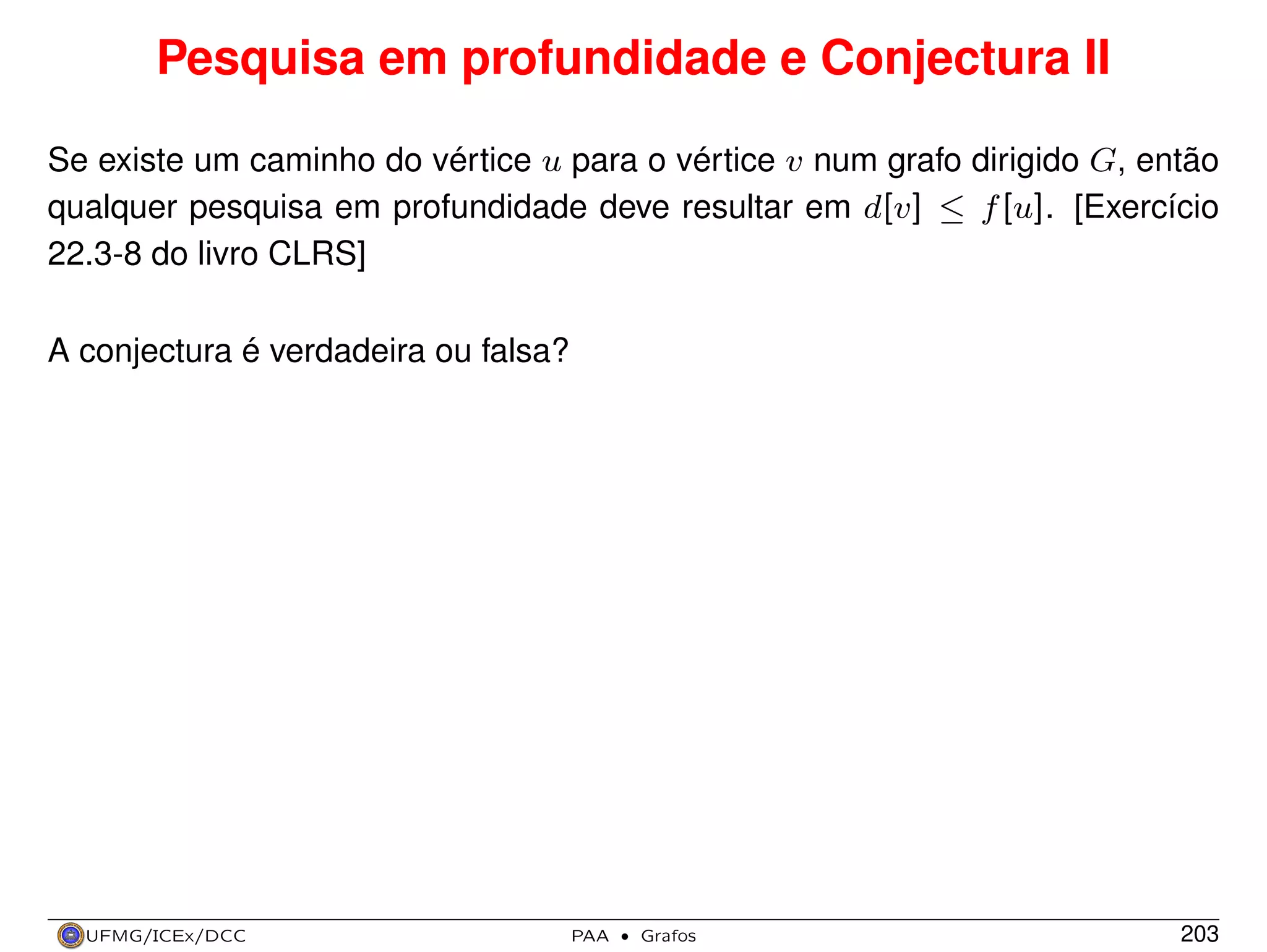 Pesquisa em profundidade e Conjectura II
Se existe um caminho do vértice u para o vértice v num grafo dirigido G, então
qualquer pesquisa em profundidade deve resultar em d[v] ≤ f [u]. [Exercício
22.3-8 do livro CLRS]
A conjectura é verdadeira ou falsa?

UFMG/ICEx/DCC

PAA

·

Grafos

203

 