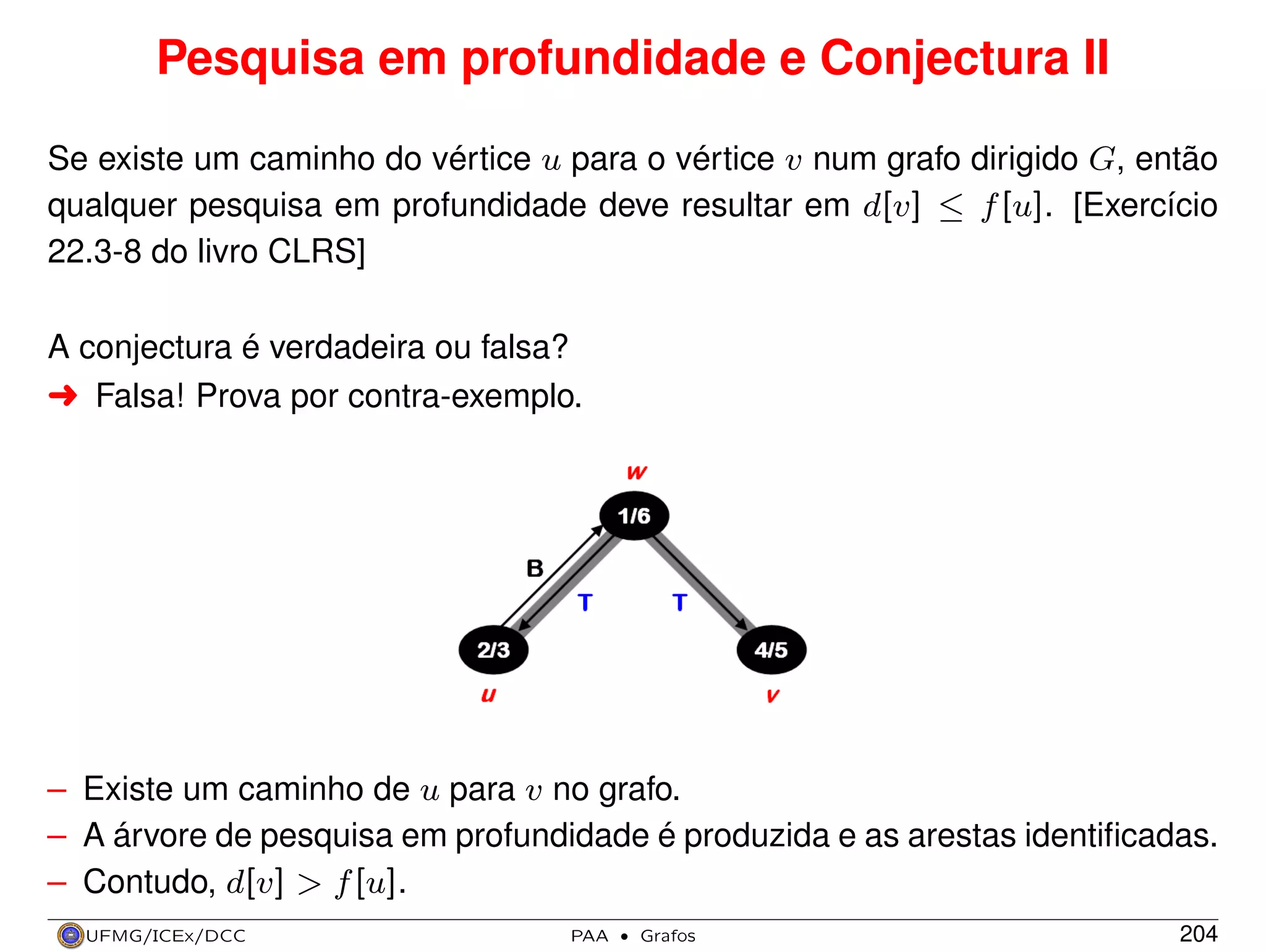 Pesquisa em profundidade e Conjectura II
Se existe um caminho do vértice u para o vértice v num grafo dirigido G, então
qualquer pesquisa em profundidade deve resultar em d[v] ≤ f [u]. [Exercício
22.3-8 do livro CLRS]
A conjectura é verdadeira ou falsa?
§ Falsa! Prova por contra-exemplo.

– Existe um caminho de u para v no grafo.
– A árvore de pesquisa em profundidade é produzida e as arestas identiﬁcadas.
– Contudo, d[v] > f [u].
UFMG/ICEx/DCC

PAA

·

Grafos

204

 