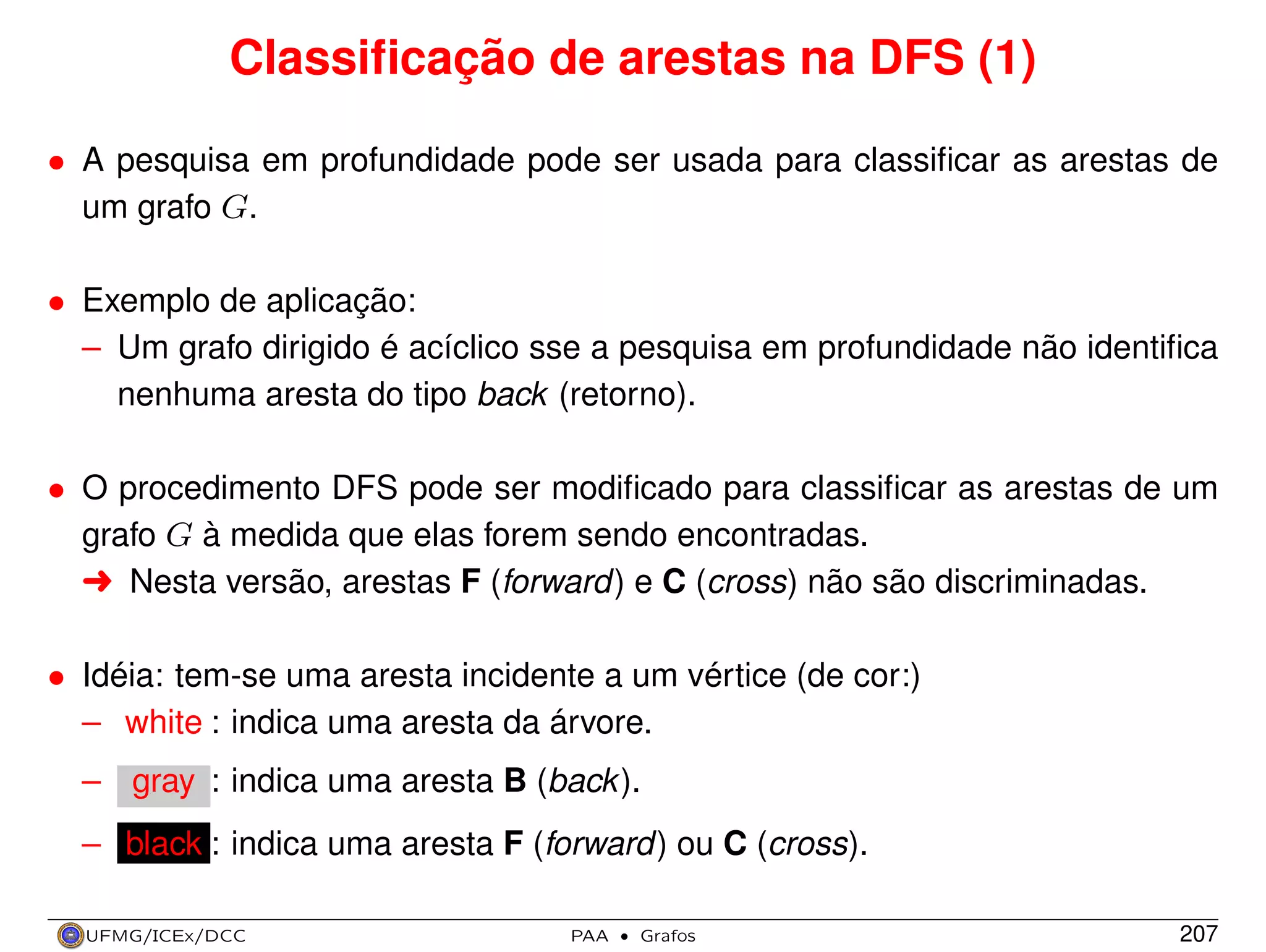 Classiﬁcação de arestas na DFS (1)
• A pesquisa em profundidade pode ser usada para classiﬁcar as arestas de
um grafo G.
• Exemplo de aplicação:
– Um grafo dirigido é acíclico sse a pesquisa em profundidade não identiﬁca
nenhuma aresta do tipo back (retorno).
• O procedimento DFS pode ser modiﬁcado para classiﬁcar as arestas de um
grafo G à medida que elas forem sendo encontradas.
§ Nesta versão, arestas F (forward) e C (cross) não são discriminadas.
• Idéia: tem-se uma aresta incidente a um vértice (de cor:)
– white : indica uma aresta da árvore.
– gray : indica uma aresta B (back ).
– black : indica uma aresta F (forward) ou C (cross).
UFMG/ICEx/DCC

PAA

·

Grafos

207

 