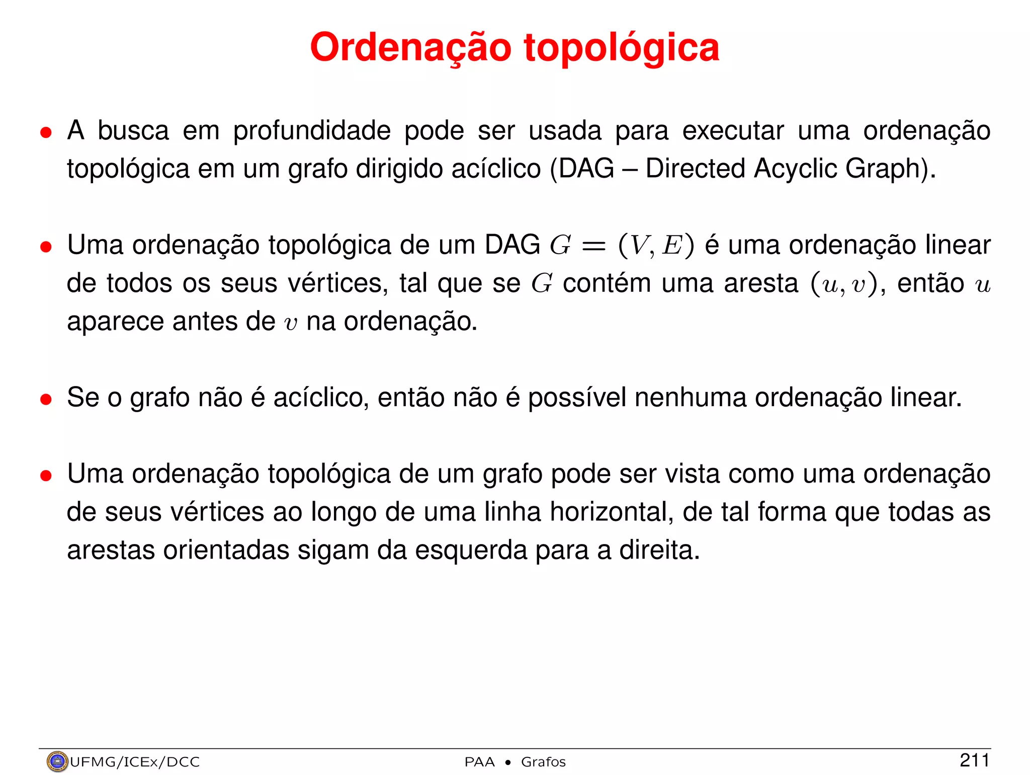 Ordenação topológica
• A busca em profundidade pode ser usada para executar uma ordenação
topológica em um grafo dirigido acíclico (DAG – Directed Acyclic Graph).
• Uma ordenação topológica de um DAG G = (V, E) é uma ordenação linear
de todos os seus vértices, tal que se G contém uma aresta (u, v), então u
aparece antes de v na ordenação.
• Se o grafo não é acíclico, então não é possível nenhuma ordenação linear.
• Uma ordenação topológica de um grafo pode ser vista como uma ordenação
de seus vértices ao longo de uma linha horizontal, de tal forma que todas as
arestas orientadas sigam da esquerda para a direita.

UFMG/ICEx/DCC

PAA

·

Grafos

211

 