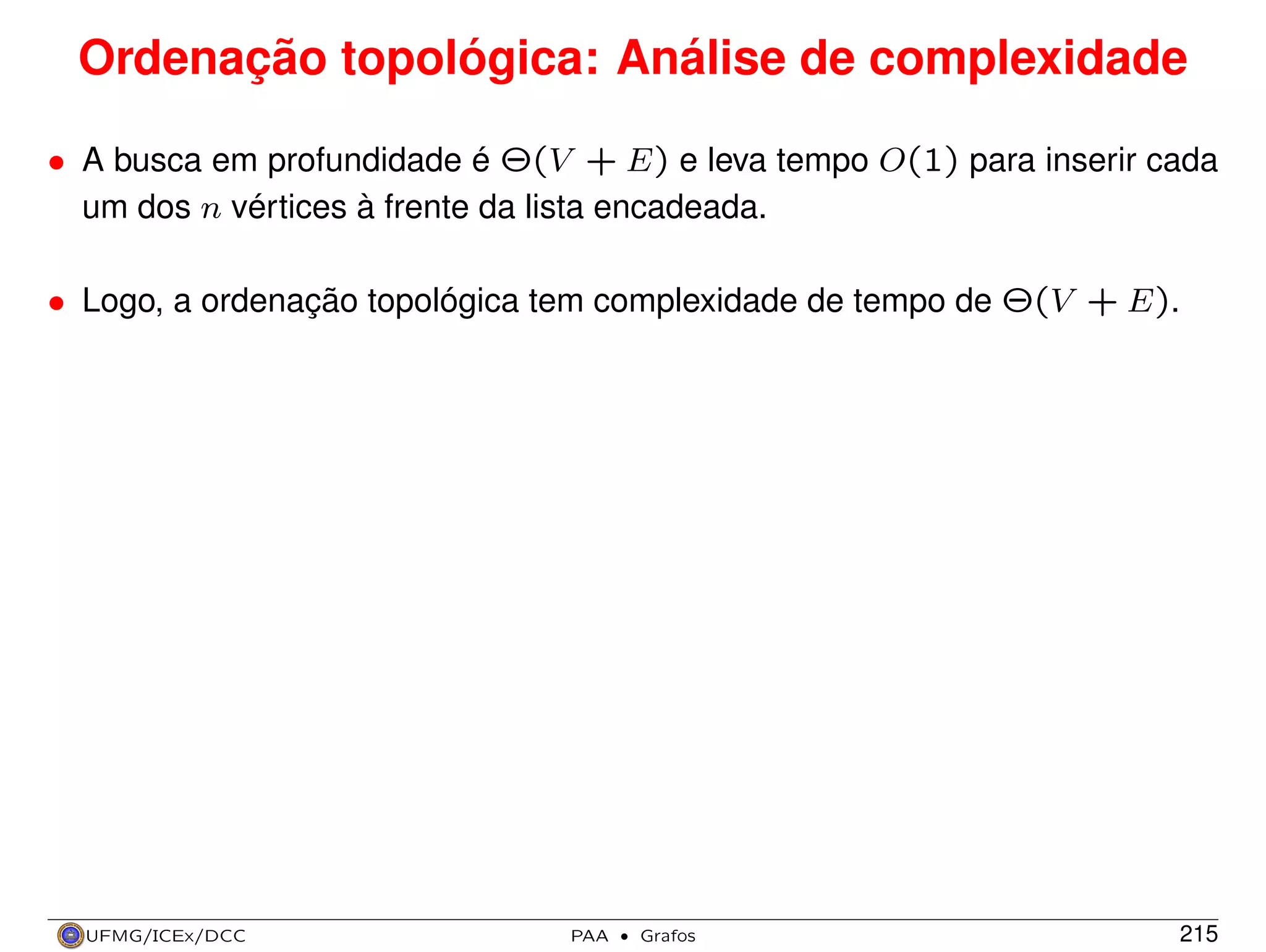 Ordenação topológica: Análise de complexidade
• A busca em profundidade é Θ(V + E) e leva tempo O(1) para inserir cada
um dos n vértices à frente da lista encadeada.
• Logo, a ordenação topológica tem complexidade de tempo de Θ(V + E).

UFMG/ICEx/DCC

PAA

·

Grafos

215

 