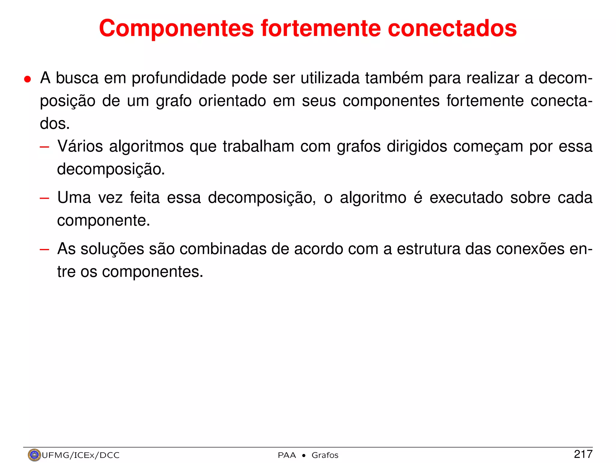 Componentes fortemente conectados
• A busca em profundidade pode ser utilizada também para realizar a decomposição de um grafo orientado em seus componentes fortemente conectados.
– Vários algoritmos que trabalham com grafos dirigidos começam por essa
decomposição.
– Uma vez feita essa decomposição, o algoritmo é executado sobre cada
componente.
– As soluções são combinadas de acordo com a estrutura das conexões entre os componentes.

UFMG/ICEx/DCC

PAA

·

Grafos

217

 