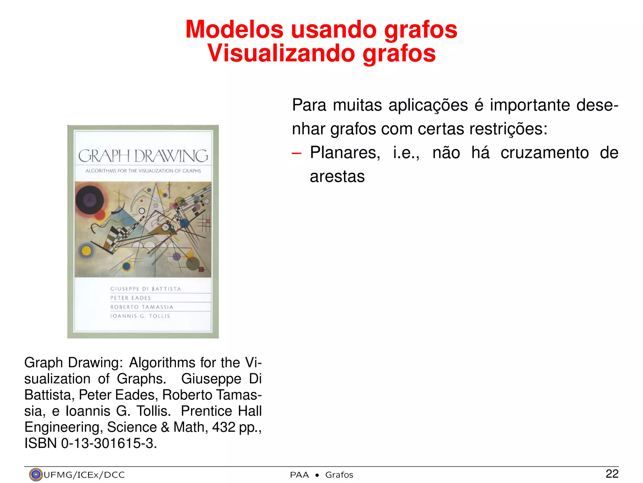 Modelos usando grafos
Visualizando grafos
Para muitas aplicações é importante desenhar grafos com certas restrições:
– Planares, i.e., não há cruzamento de
arestas

Graph Drawing: Algorithms for the Visualization of Graphs. Giuseppe Di
Battista, Peter Eades, Roberto Tamassia, e Ioannis G. Tollis. Prentice Hall
Engineering, Science & Math, 432 pp.,
ISBN 0-13-301615-3.
UFMG/ICEx/DCC

PAA

·

Grafos

22

 