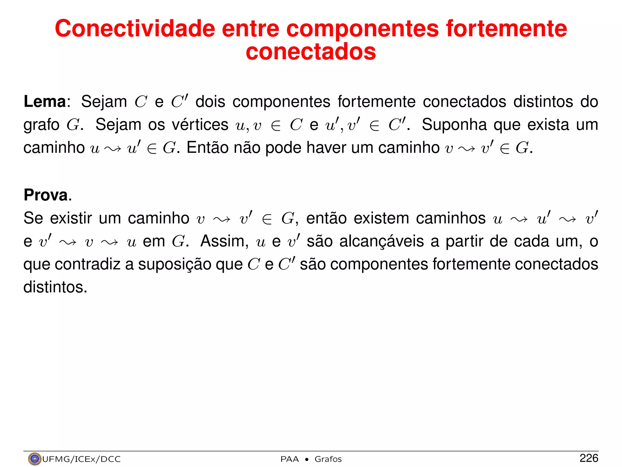 Conectividade entre componentes fortemente
conectados
Lema: Sejam C e C dois componentes fortemente conectados distintos do
grafo G. Sejam os vértices u, v ∈ C e u , v ∈ C . Suponha que exista um
caminho u Y u ∈ G. Então não pode haver um caminho v Y v ∈ G.
Prova.
Se existir um caminho v Y v ∈ G, então existem caminhos u Y u Y v
e v Y v Y u em G. Assim, u e v são alcançáveis a partir de cada um, o
que contradiz a suposição que C e C são componentes fortemente conectados
distintos.

UFMG/ICEx/DCC

PAA

·

Grafos

226

 