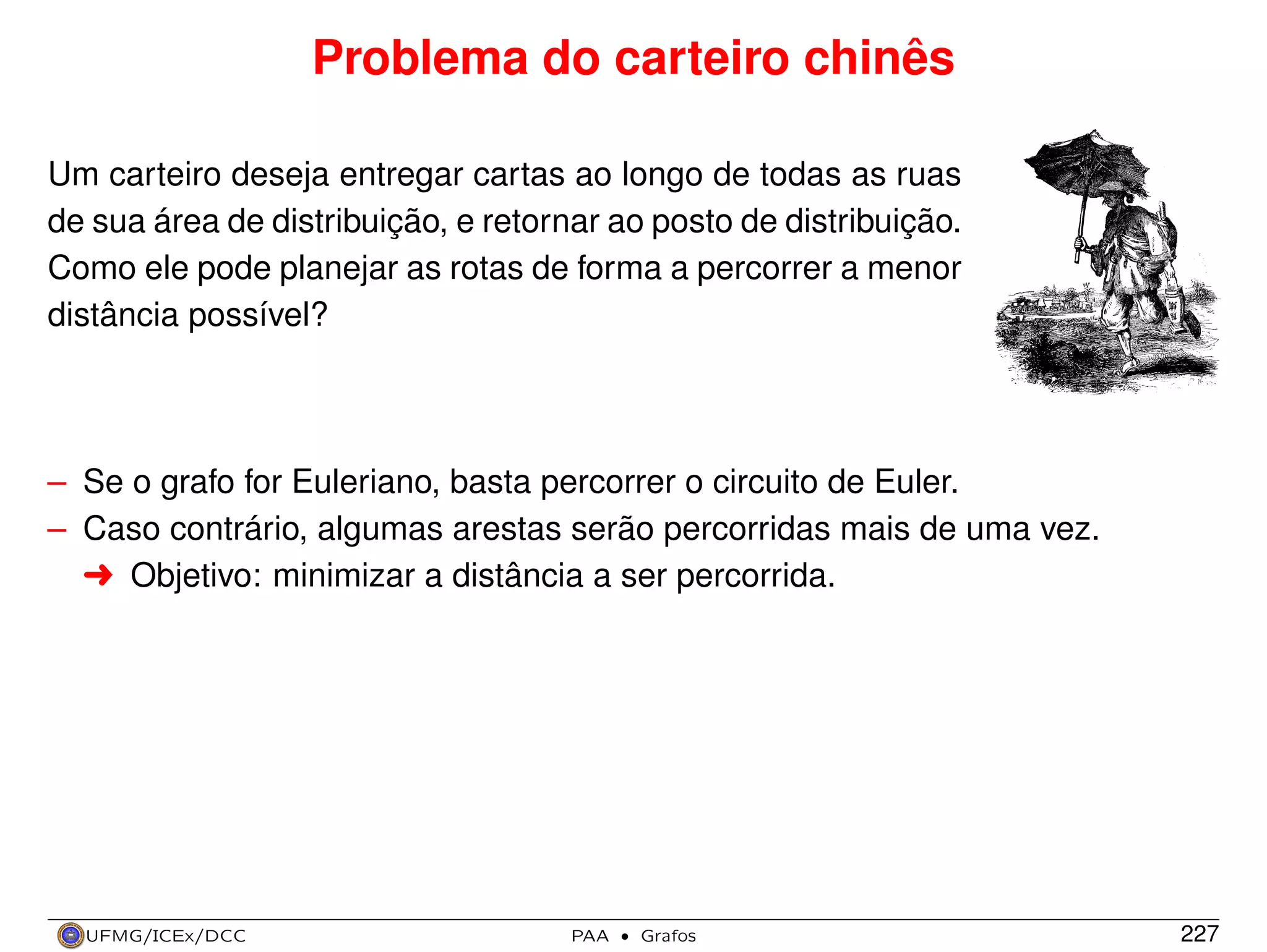 Problema do carteiro chinês
Um carteiro deseja entregar cartas ao longo de todas as ruas
de sua área de distribuição, e retornar ao posto de distribuição.
Como ele pode planejar as rotas de forma a percorrer a menor
distância possível?

– Se o grafo for Euleriano, basta percorrer o circuito de Euler.
– Caso contrário, algumas arestas serão percorridas mais de uma vez.
§ Objetivo: minimizar a distância a ser percorrida.

UFMG/ICEx/DCC

PAA

·

Grafos

227

 