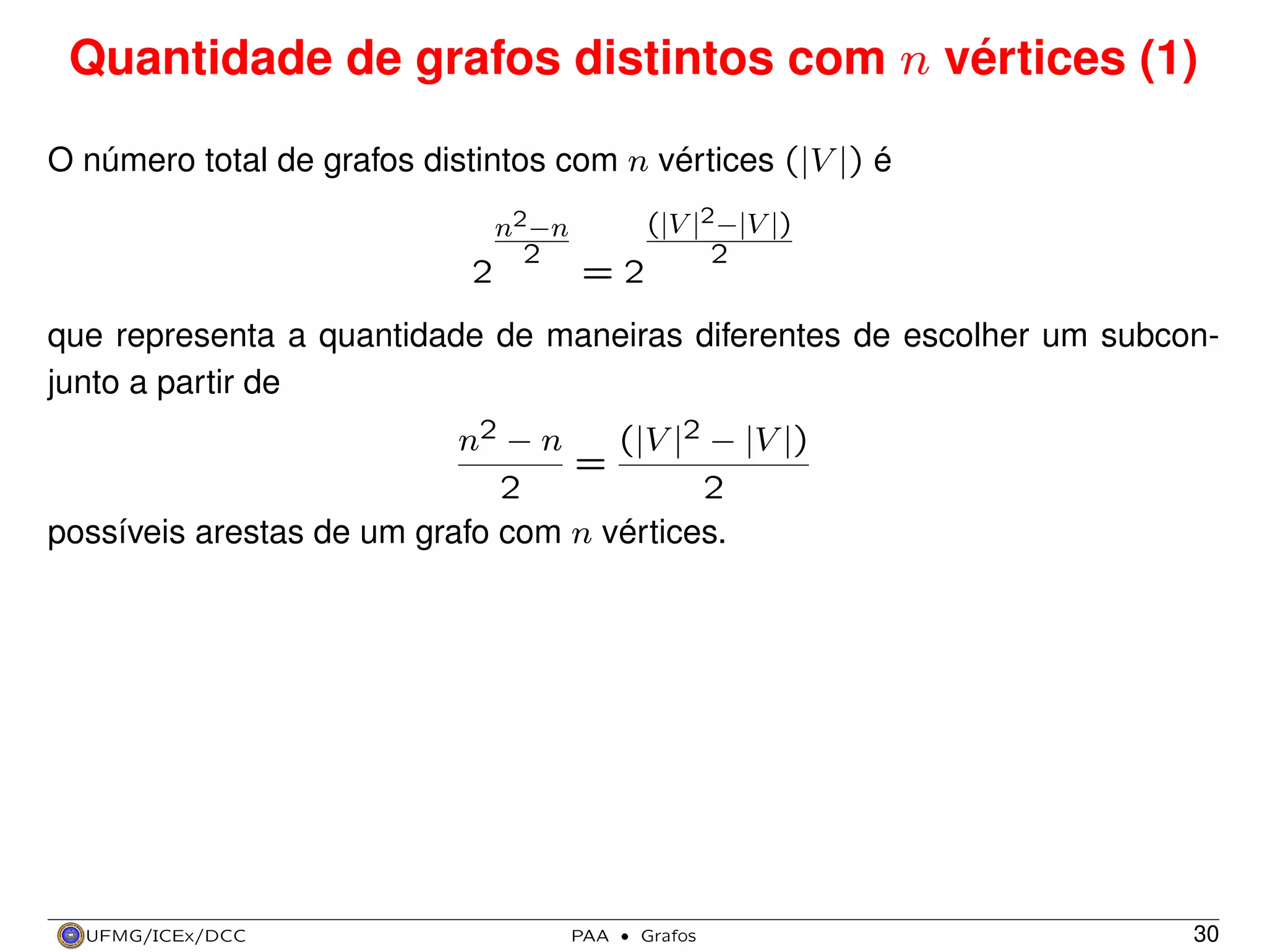 Quantidade de grafos distintos com n vértices (1)
O número total de grafos distintos com n vértices (|V |) é
2

n2 −n
2

=2

(|V |2 −|V |)
2

que representa a quantidade de maneiras diferentes de escolher um subconjunto a partir de
(|V |2 − |V |)
n2 − n
=
2
2
possíveis arestas de um grafo com n vértices.

UFMG/ICEx/DCC

PAA

·

Grafos

30

 