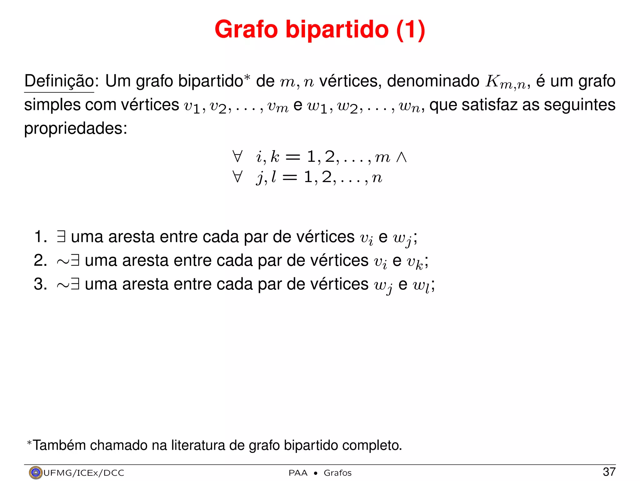 Grafo bipartido (1)
Deﬁnição: Um grafo bipartido∗ de m, n vértices, denominado Km,n, é um grafo
simples com vértices v1, v2, . . . , vm e w1, w2, . . . , wn, que satisfaz as seguintes
propriedades:
∀ i, k = 1, 2, . . . , m ∧
∀ j, l = 1, 2, . . . , n

1. ∃ uma aresta entre cada par de vértices vi e wj ;
2. ∼∃ uma aresta entre cada par de vértices vi e vk ;
3. ∼∃ uma aresta entre cada par de vértices wj e wl ;

∗ Também

chamado na literatura de grafo bipartido completo.

UFMG/ICEx/DCC

PAA

·

Grafos

37

 