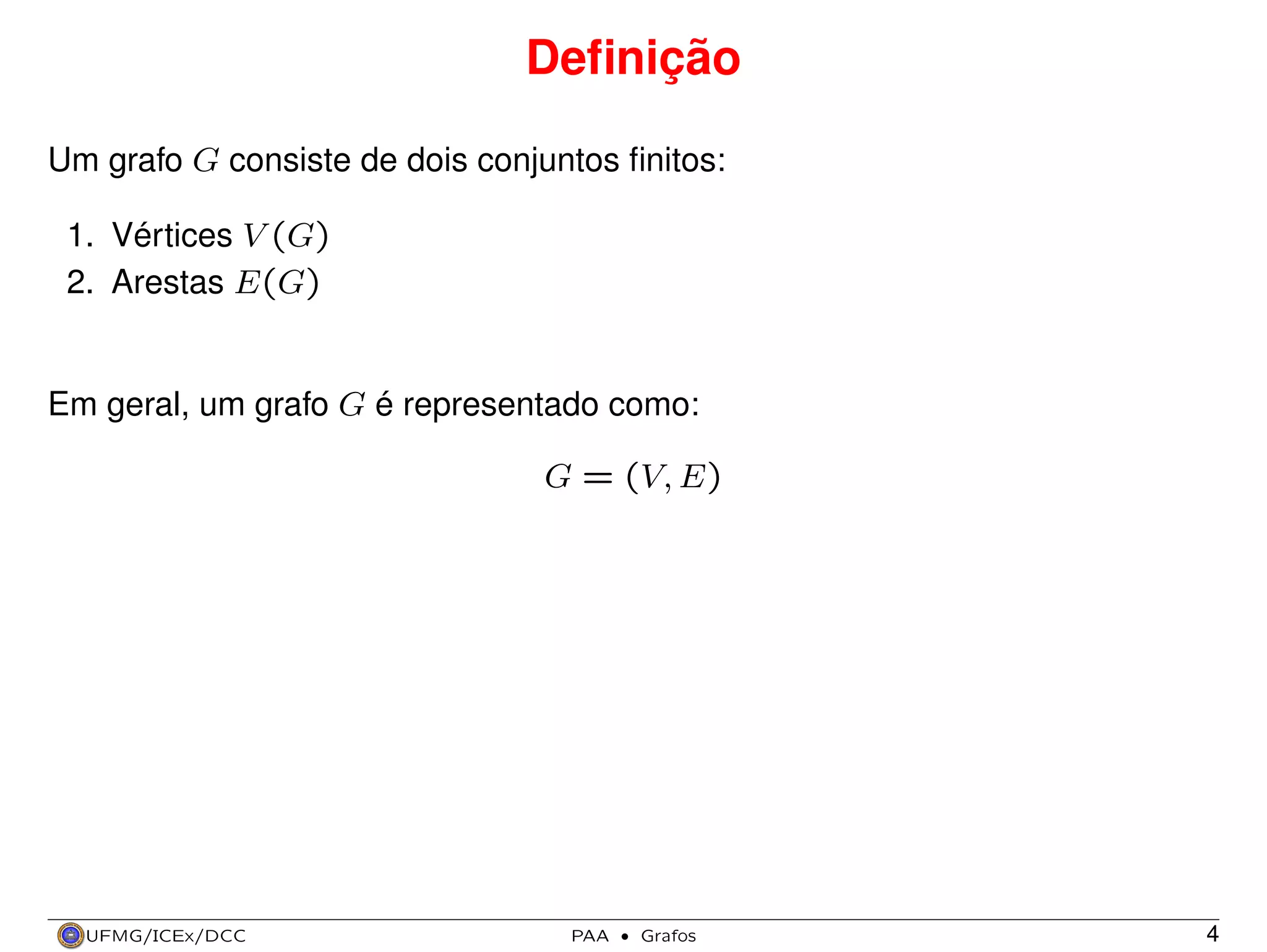 Deﬁnição
Um grafo G consiste de dois conjuntos ﬁnitos:
1. Vértices V (G)
2. Arestas E(G)

Em geral, um grafo G é representado como:
G = (V, E)

UFMG/ICEx/DCC

PAA

·

Grafos

4

 