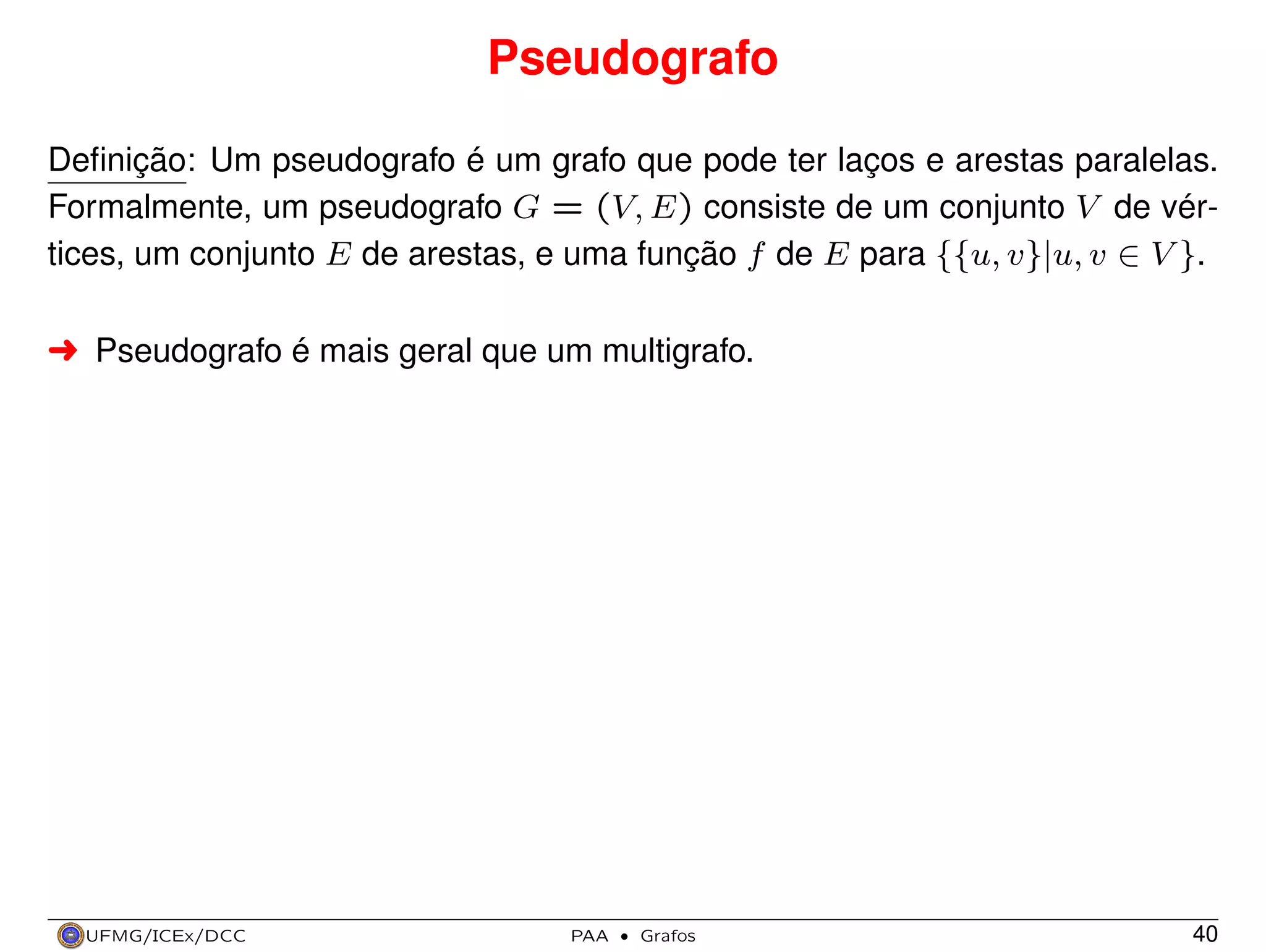 Pseudografo
Deﬁnição: Um pseudografo é um grafo que pode ter laços e arestas paralelas.
Formalmente, um pseudografo G = (V, E) consiste de um conjunto V de vértices, um conjunto E de arestas, e uma função f de E para {{u, v}|u, v ∈ V }.
§ Pseudografo é mais geral que um multigrafo.

UFMG/ICEx/DCC

PAA

·

Grafos

40

 