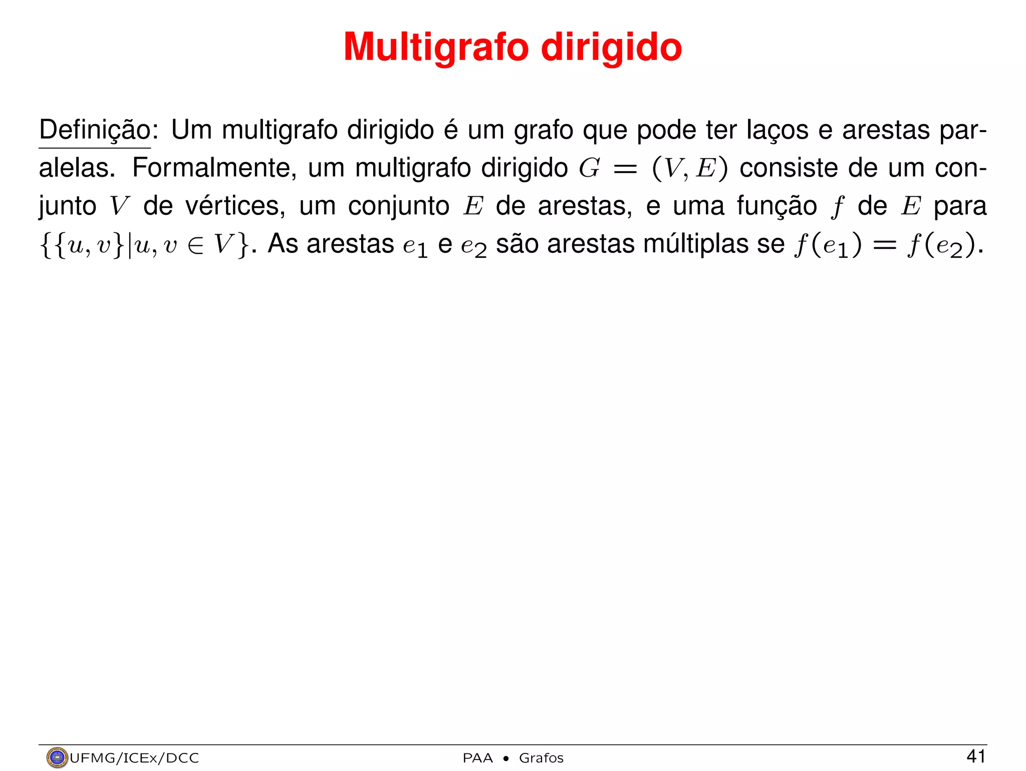 Multigrafo dirigido
Deﬁnição: Um multigrafo dirigido é um grafo que pode ter laços e arestas paralelas. Formalmente, um multigrafo dirigido G = (V, E) consiste de um conjunto V de vértices, um conjunto E de arestas, e uma função f de E para
{{u, v}|u, v ∈ V }. As arestas e1 e e2 são arestas múltiplas se f (e1) = f (e2).

UFMG/ICEx/DCC

PAA

·

Grafos

41

 
