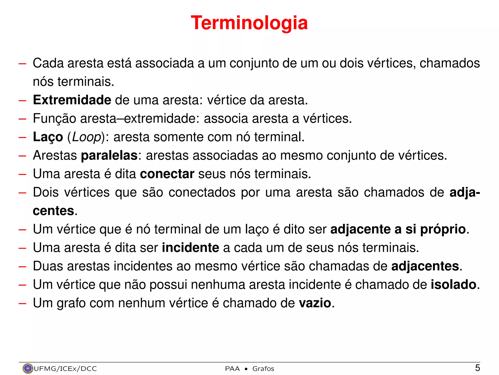 Terminologia
– Cada aresta está associada a um conjunto de um ou dois vértices, chamados
nós terminais.
– Extremidade de uma aresta: vértice da aresta.
– Função aresta–extremidade: associa aresta a vértices.
– Laço (Loop): aresta somente com nó terminal.
– Arestas paralelas: arestas associadas ao mesmo conjunto de vértices.
– Uma aresta é dita conectar seus nós terminais.
– Dois vértices que são conectados por uma aresta são chamados de adjacentes.
– Um vértice que é nó terminal de um laço é dito ser adjacente a si próprio.
– Uma aresta é dita ser incidente a cada um de seus nós terminais.
– Duas arestas incidentes ao mesmo vértice são chamadas de adjacentes.
– Um vértice que não possui nenhuma aresta incidente é chamado de isolado.
– Um grafo com nenhum vértice é chamado de vazio.

UFMG/ICEx/DCC

PAA

·

Grafos

5

 