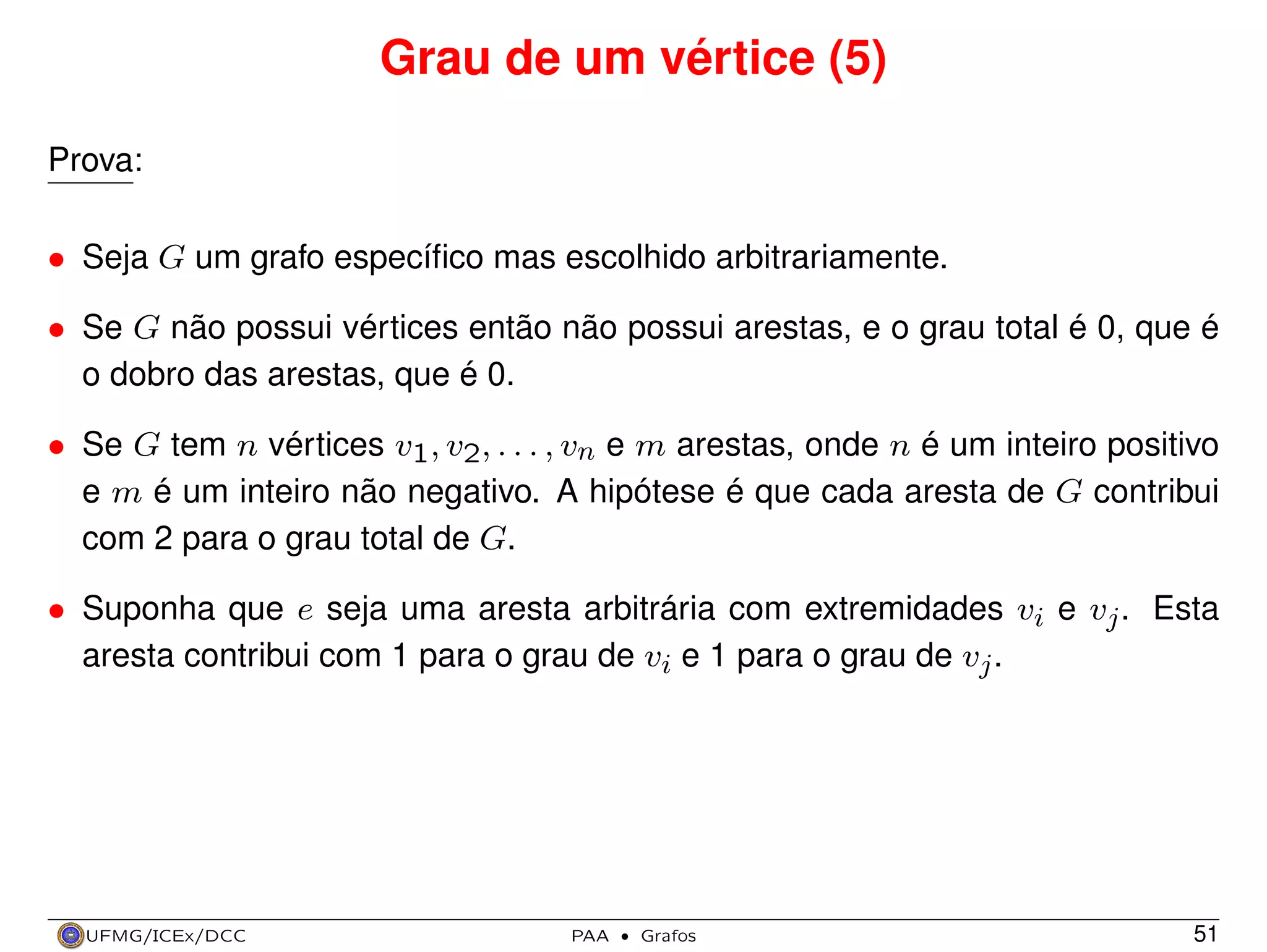 Grau de um vértice (5)
Prova:
• Seja G um grafo especíﬁco mas escolhido arbitrariamente.
• Se G não possui vértices então não possui arestas, e o grau total é 0, que é
o dobro das arestas, que é 0.
• Se G tem n vértices v1, v2, . . . , vn e m arestas, onde n é um inteiro positivo
e m é um inteiro não negativo. A hipótese é que cada aresta de G contribui
com 2 para o grau total de G.
• Suponha que e seja uma aresta arbitrária com extremidades vi e vj . Esta
aresta contribui com 1 para o grau de vi e 1 para o grau de vj .

UFMG/ICEx/DCC

PAA

·

Grafos

51

 