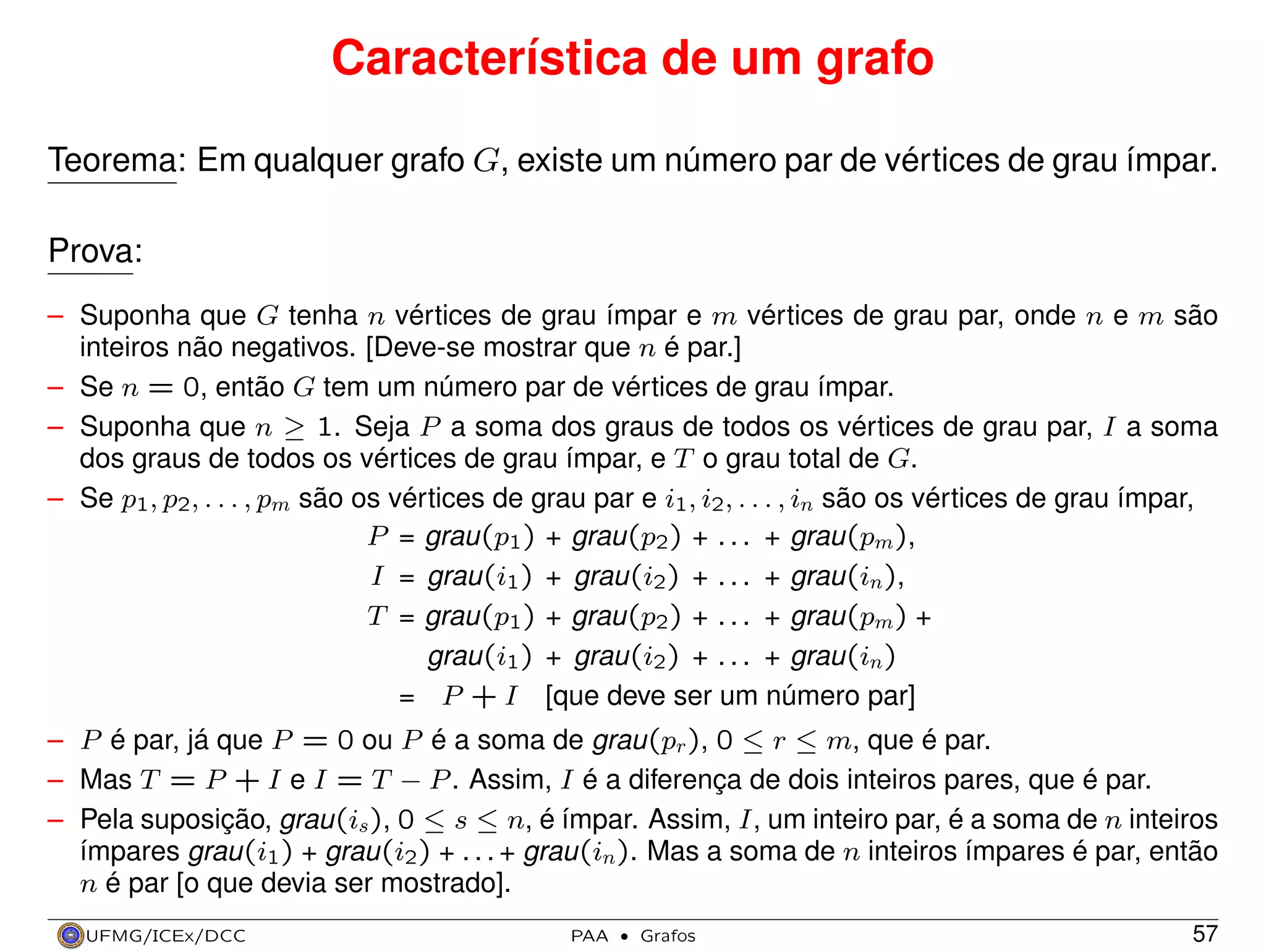 Característica de um grafo
Teorema: Em qualquer grafo G, existe um número par de vértices de grau ímpar.
Prova:
– Suponha que G tenha n vértices de grau ímpar e m vértices de grau par, onde n e m são
inteiros não negativos. [Deve-se mostrar que n é par.]
– Se n = 0, então G tem um número par de vértices de grau ímpar.
– Suponha que n ≥ 1. Seja P a soma dos graus de todos os vértices de grau par, I a soma
dos graus de todos os vértices de grau ímpar, e T o grau total de G.
– Se p1 , p2 , . . . , pm são os vértices de grau par e i1 , i2 , . . . , in são os vértices de grau ímpar,
P = grau(p1 ) + grau(p2 ) + . . . + grau(pm ),
I = grau(i1 ) + grau(i2 ) + . . . + grau(in),
T = grau(p1 ) + grau(p2 ) + . . . + grau(pm ) +
grau(i1 ) + grau(i2 ) + . . . + grau(in)
= P + I [que deve ser um número par]
– P é par, já que P = 0 ou P é a soma de grau(pr ), 0 ≤ r ≤ m, que é par.
– Mas T = P + I e I = T − P . Assim, I é a diferença de dois inteiros pares, que é par.
– Pela suposição, grau(is ), 0 ≤ s ≤ n, é ímpar. Assim, I, um inteiro par, é a soma de n inteiros
ímpares grau(i1 ) + grau(i2 ) + . . . + grau(in). Mas a soma de n inteiros ímpares é par, então
n é par [o que devia ser mostrado].
UFMG/ICEx/DCC

PAA

·

Grafos

57

 