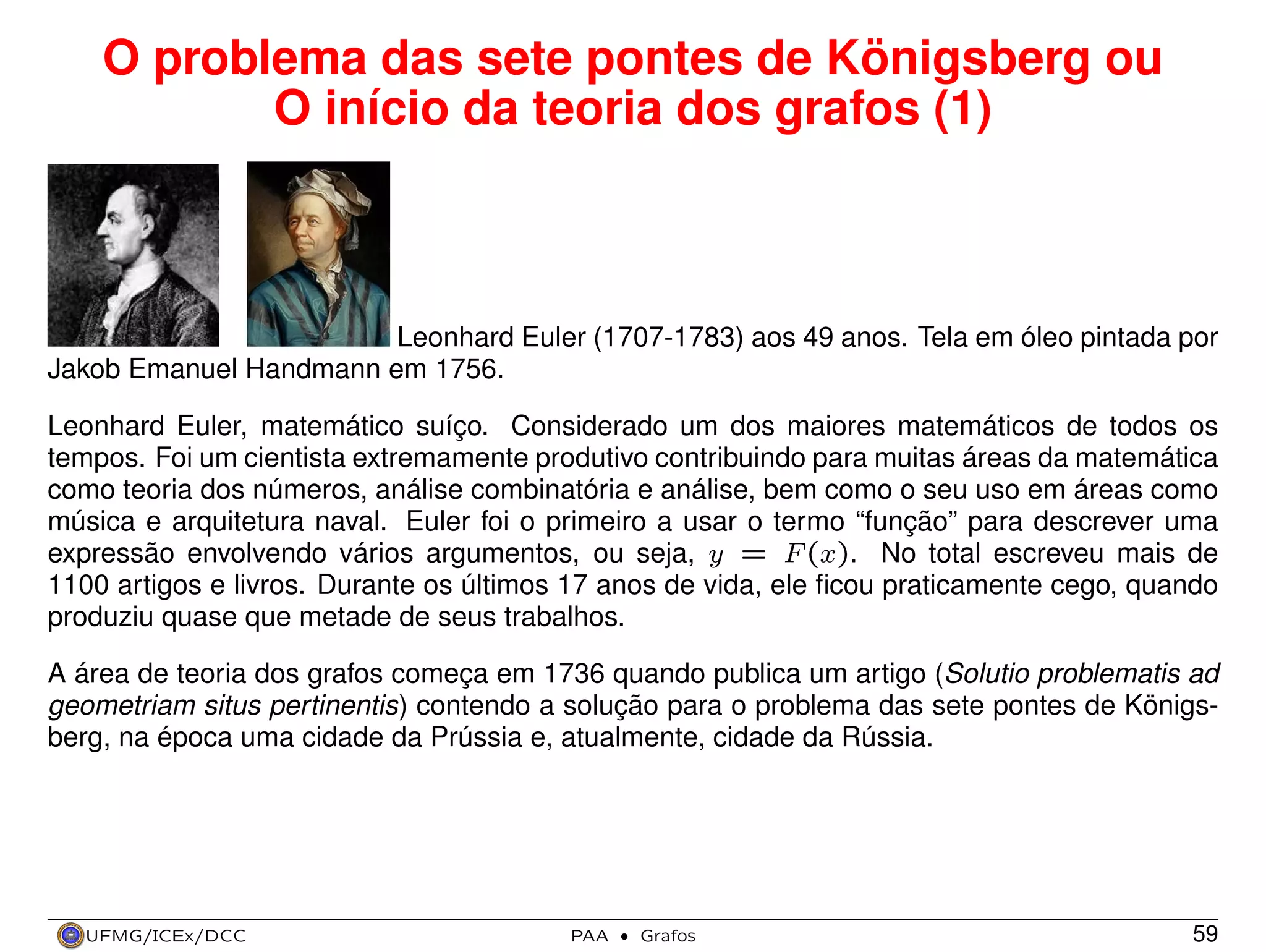 O problema das sete pontes de Königsberg ou
O início da teoria dos grafos (1)

Leonhard Euler (1707-1783) aos 49 anos. Tela em óleo pintada por
Jakob Emanuel Handmann em 1756.
Leonhard Euler, matemático suíço. Considerado um dos maiores matemáticos de todos os
tempos. Foi um cientista extremamente produtivo contribuindo para muitas áreas da matemática
como teoria dos números, análise combinatória e análise, bem como o seu uso em áreas como
música e arquitetura naval. Euler foi o primeiro a usar o termo “função” para descrever uma
expressão envolvendo vários argumentos, ou seja, y = F (x). No total escreveu mais de
1100 artigos e livros. Durante os últimos 17 anos de vida, ele ﬁcou praticamente cego, quando
produziu quase que metade de seus trabalhos.
A área de teoria dos grafos começa em 1736 quando publica um artigo (Solutio problematis ad
geometriam situs pertinentis) contendo a solução para o problema das sete pontes de Königsberg, na época uma cidade da Prússia e, atualmente, cidade da Rússia.

UFMG/ICEx/DCC

PAA

·

Grafos

59

 