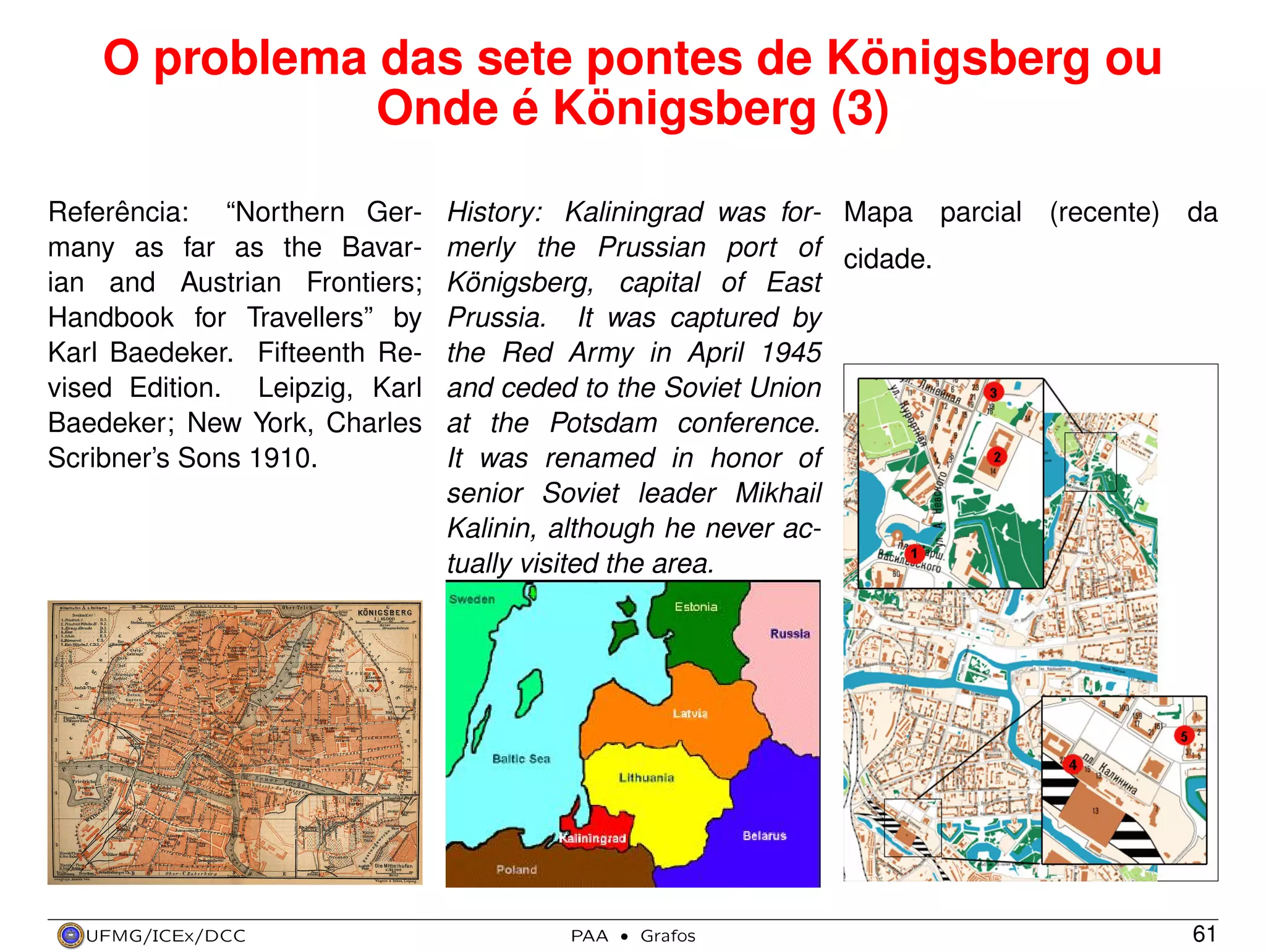 O problema das sete pontes de Königsberg ou
Onde é Königsberg (3)
Referência: “Northern Germany as far as the Bavarian and Austrian Frontiers;
Handbook for Travellers” by
Karl Baedeker. Fifteenth Revised Edition. Leipzig, Karl
Baedeker; New York, Charles
Scribner’s Sons 1910.

UFMG/ICEx/DCC

History: Kaliningrad was for- Mapa parcial (recente) da
merly the Prussian port of cidade.
Königsberg, capital of East
Prussia. It was captured by
the Red Army in April 1945
and ceded to the Soviet Union
at the Potsdam conference.
It was renamed in honor of
senior Soviet leader Mikhail
Kalinin, although he never actually visited the area.

PAA

·

Grafos

61

 