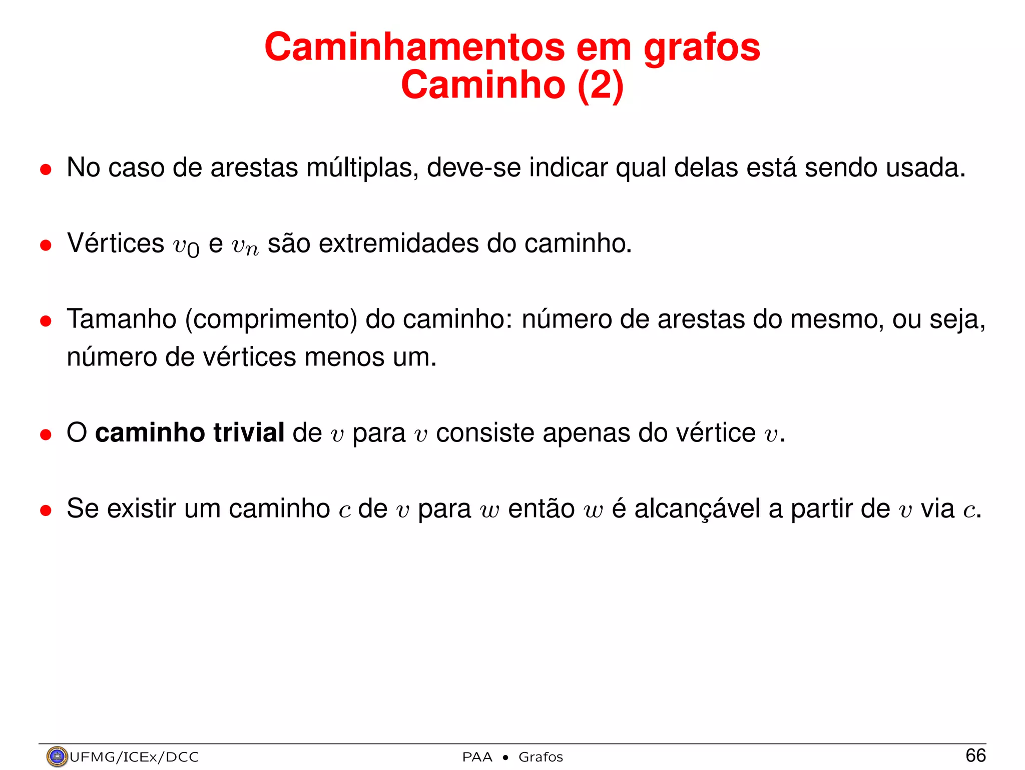 Caminhamentos em grafos
Caminho (2)
• No caso de arestas múltiplas, deve-se indicar qual delas está sendo usada.
• Vértices v0 e vn são extremidades do caminho.
• Tamanho (comprimento) do caminho: número de arestas do mesmo, ou seja,
número de vértices menos um.
• O caminho trivial de v para v consiste apenas do vértice v.
• Se existir um caminho c de v para w então w é alcançável a partir de v via c.

UFMG/ICEx/DCC

PAA

·

Grafos

66

 