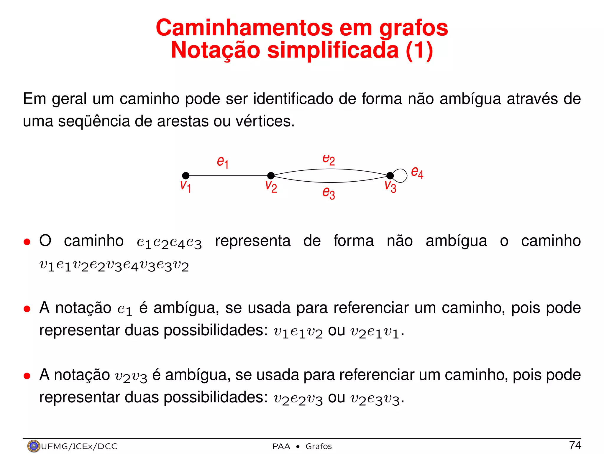 Caminhamentos em grafos
Notação simpliﬁcada (1)
Em geral um caminho pode ser identiﬁcado de forma não ambígua através de
uma seqüência de arestas ou vértices.

e2

e1
v1

e4
v2

e3

v3

• O caminho e1e2e4e3 representa de forma não ambígua o caminho
v1e1v2e2v3e4v3e3v2
• A notação e1 é ambígua, se usada para referenciar um caminho, pois pode
representar duas possibilidades: v1e1v2 ou v2e1v1.
• A notação v2v3 é ambígua, se usada para referenciar um caminho, pois pode
representar duas possibilidades: v2e2v3 ou v2e3v3.
UFMG/ICEx/DCC

PAA

·

Grafos

74

 
