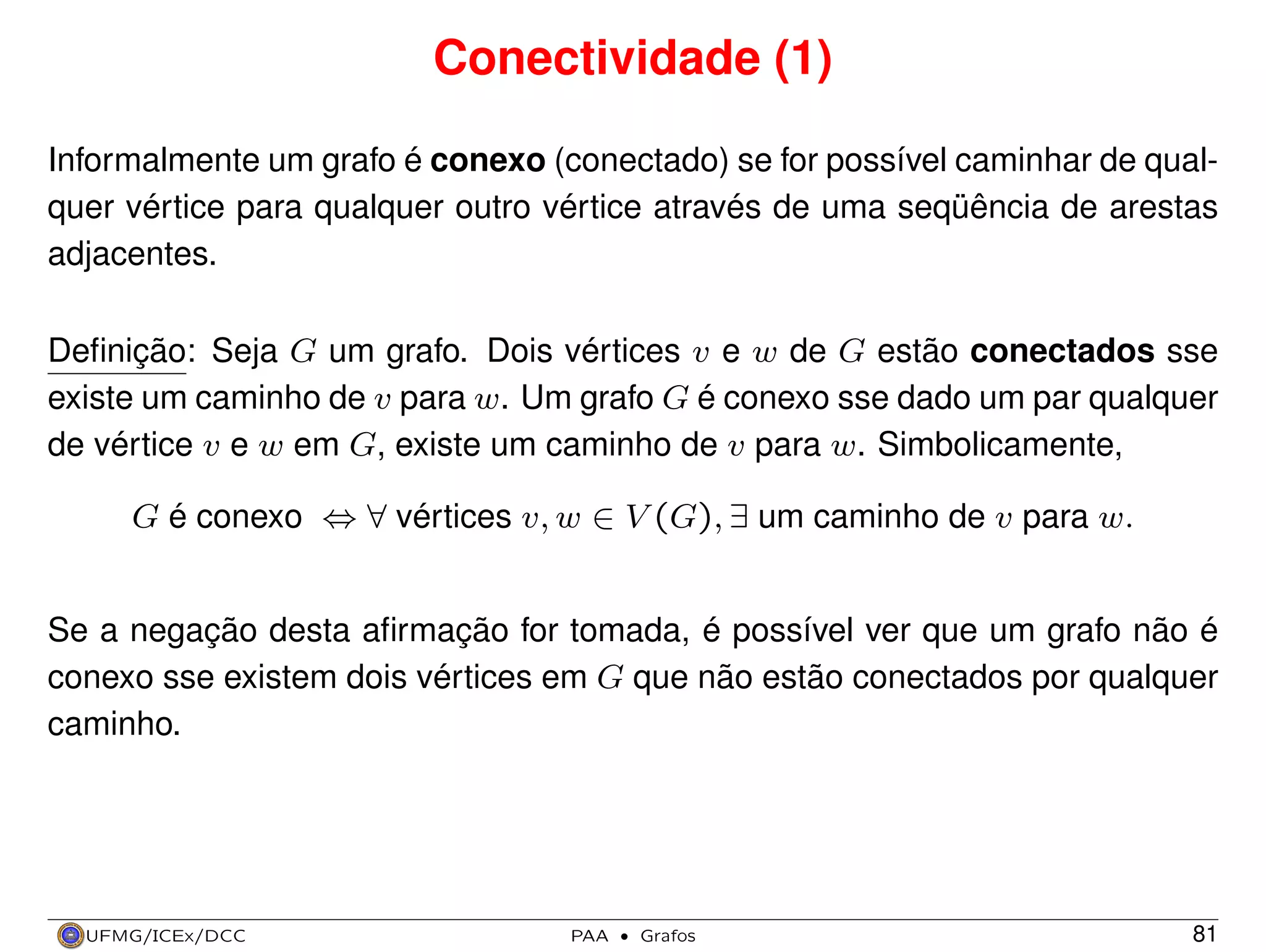 Conectividade (1)
Informalmente um grafo é conexo (conectado) se for possível caminhar de qualquer vértice para qualquer outro vértice através de uma seqüência de arestas
adjacentes.
Deﬁnição: Seja G um grafo. Dois vértices v e w de G estão conectados sse
existe um caminho de v para w. Um grafo G é conexo sse dado um par qualquer
de vértice v e w em G, existe um caminho de v para w. Simbolicamente,
G é conexo ⇔ ∀ vértices v, w ∈ V (G), ∃ um caminho de v para w.
Se a negação desta aﬁrmação for tomada, é possível ver que um grafo não é
conexo sse existem dois vértices em G que não estão conectados por qualquer
caminho.

UFMG/ICEx/DCC

PAA

·

Grafos

81

 